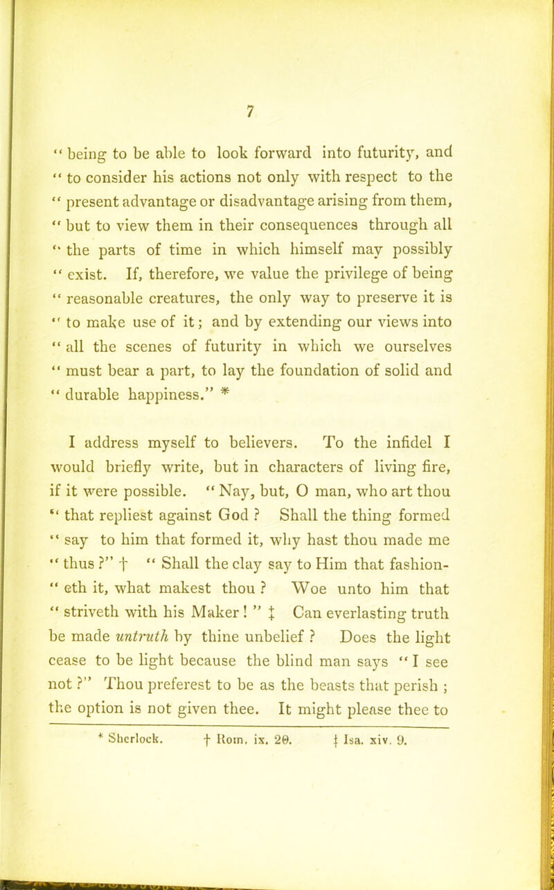 “ being to be able to look forward into futurity, and “ to consider his actions not only with respect to the “ present advantage or disadvantage arising from them, “ but to view them in their consequences through all “ the parts of time in which himself may possibly “ exist. If, therefore, we value the privilege of being “ reasonable creatures, the only way to preserve it is •' to make use of it; and by extending our views into “ all the scenes of futurity in which we ourselves “ must bear a part, to lay the foundation of solid and “ durable happiness.” * I address myself to believers. To the infidel I would briefly write, but in characters of living fire, if it were possible. “ Nay, but, O man, who art thou “ that repliest against God ? Shall the thing formed “ say to him that formed it, why hast thou made me “ thus ?” f “ Shall the clay say to Him that fashion- “ eth it, what makest thou ? Woe unto him that “ striveth with his Maker ! ” t Can everlasting truth be made untruth by thine unbelief ? Does the light cease to be light because the blind man says “ I see not ?” Thou preferest to be as the beasts that perish ; the option is not given thee. It might please thee to * Sherlock. f Rom. ix. 20. J Isa. xiv. 9.