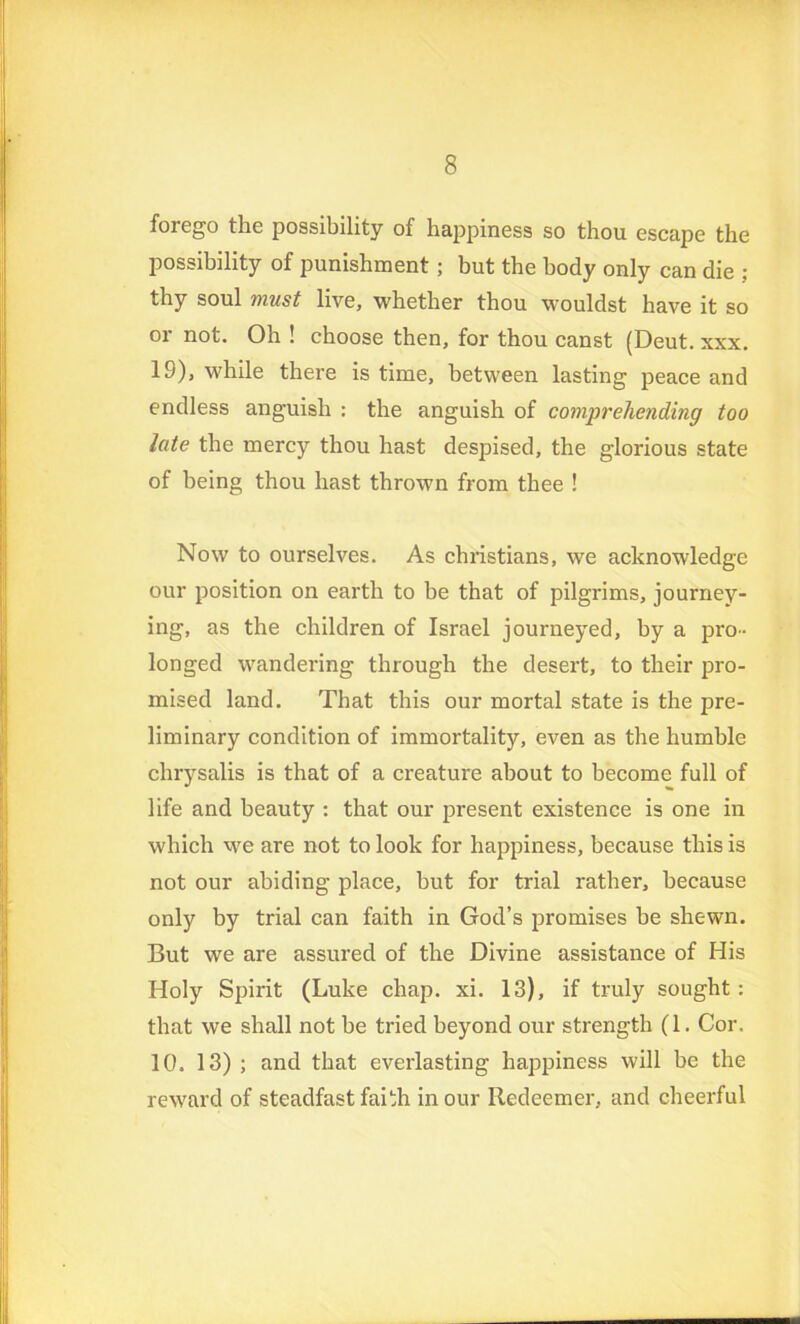 forego the possibility of happiness so thou escape the possibility of punishment; but the body only can die ; thy soul must live, whether thou wouldst have it so or not. Oh ! choose then, for thou canst (Deut. xxx. 19), while there is time, between lasting peace and endless anguish : the anguish of comprehending too late the mercy thou hast despised, the glorious state of being thou hast thrown from thee ! Now to ourselves. As Christians, we acknowledge our position on earth to be that of pilgrims, journey- ing, as the children of Israel journeyed, by a pro- longed wandering through the desert, to their pro- mised land. That this our mortal state is the pre- liminary condition of immortality, even as the humble chrysalis is that of a creature about to become full of life and beauty : that our present existence is one in which we are not to look for happiness, because this is not our abiding place, hut for trial rather, because only by trial can faith in God’s promises be shewn. But we are assured of the Divine assistance of His Holy Spirit (Luke chap. xi. 13), if truly sought : that we shall not be tried beyond our strength (1. Cor. 10. 13) ; and that everlasting happiness will be the reward of steadfast faith in our Redeemer, and cheerful