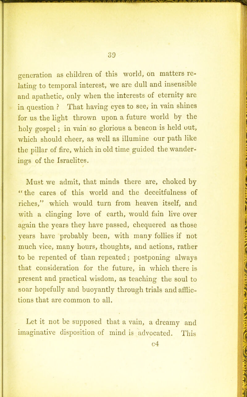 generation as children of this world, on matters re- lating to temporal interest, we are dull and insensible and apathetic, only when the interests of eternity are in question ? That having eyes to see, in vain shines for us the light thrown upon a future world by the holy gospel; in vain so glorious a beacon is held out, which should cheer, as well as illumine our path like the pillar of fire, which in old time guided the wander- ings of the Israelites. / Must we admit, that minds there are, choked by “ the cares of this world and the deceitfulness of riches,” which would turn from heaven itself, and with a clinging love of earth, would fain live over again the years they have passed, chequered as those years have probably been, with many follies if not much vice, many hours, thoughts, and actions, rather to be repented of than repeated; postponing always that consideration for the future, in which there is present and practical wisdom, as teaching the soul to soar hopefully and buoyantly through trials and afflic- tions that are common to all. Let it not be supposed that a vain, a dreamy and imaginative disposition of mind is advocated. This c4