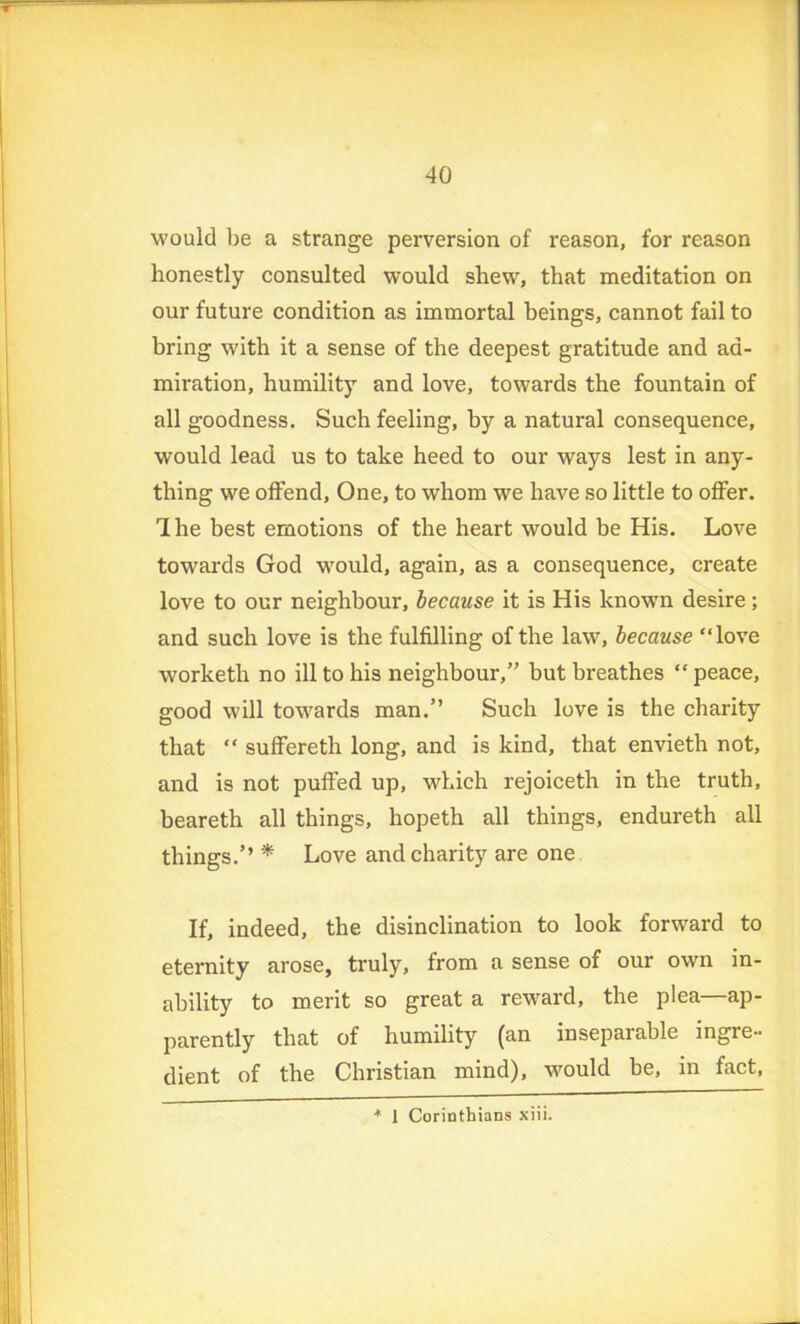 would be a strange perversion of reason, for reason honestly consulted would shew, that meditation on our future condition as immortal beings, cannot fail to bring with it a sense of the deepest gratitude and ad- miration, humility and love, towards the fountain of all goodness. Such feeling, by a natural consequence, would lead us to take heed to our ways lest in any- thing we offend, One, to whom we have so little to offer. The best emotions of the heart would be His. Love towards God would, again, as a consequence, create love to our neighbour, because it is His known desire; and such love is the fulfilling of the law, because “love worketh no ill to his neighbour/’ but breathes “ peace, good will towards man.” Such love is the charity that “ suffereth long, and is kind, that envieth not, and is not puffed up, which rejoiceth in the truth, beareth all things, hopeth all things, endureth all things.’’ * Love and charity are one If, indeed, the disinclination to look forward to eternity arose, truly, from a sense of our own in- ability to merit so great a reward, the plea—ap- parently that of humility (an inseparable ingre- dient of the Christian mind), -would be, in fact, * 1 Corinthians xiii.