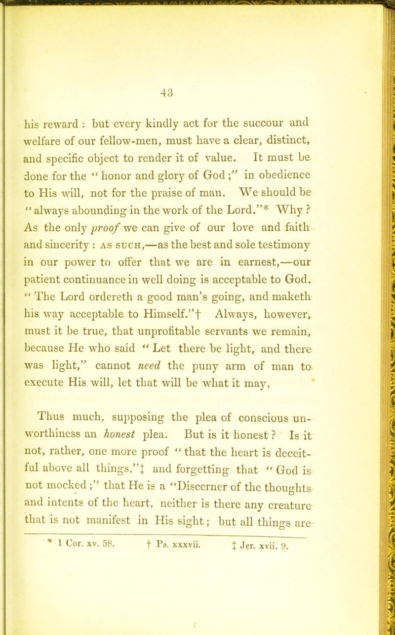 his reward : but every kindly act for the succour and welfare of our fellow-men, must have a clear, distinct, and specific object to render it of value. It must be done for the “ honor and glory of God in obedience to His will, not for the praise of man. We should be “ always abounding in the work of the Lord.”* Why ? As the only proof we can give of our love and faith and sincerity : as such,—as the best and sole testimony in our power to offer that we are in earnest,—our patient continuance in well doing is acceptable to God. “ The Lord ordereth a good man’s going, and maketh his way acceptable to Himself.”f Always, however, must it be true, that unprofitable servants we remain, because He who said “ Let there be light, and there was light,” cannot need the puny arm of man to execute His will, let that will be what it may. Thus much, supposing the plea of conscious un- worthiness an honest plea. But is it honest ? Is it not, rather, one more proof “ that the heart is deceit- ful above all things,and forgetting that “ God is not mockedthat He is a “Discerner of the thoughts and intents of the heart, neither is there any creature that is not manifest in His sight; but all things are * 1 xv. 58. f Ps. xxxvii. { Jer. xvii. 9.