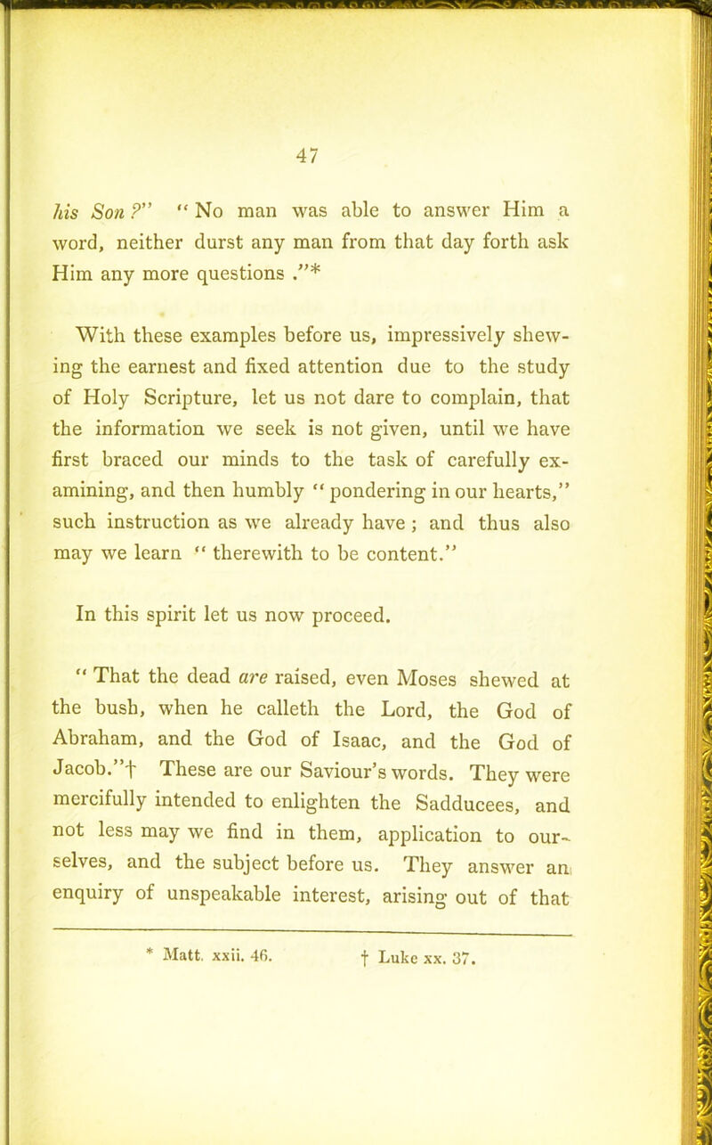 his Son ?” “ No man was able to answer Him a word, neither durst any man from that day forth ask Him any more questions With these examples before us, impressively shew- ing the earnest and fixed attention due to the study of Holy Scripture, let us not dare to complain, that the information we seek is not given, until we have first braced our minds to the task of carefully ex- amining, and then humbly “ pondering in our hearts,” such instruction as we already have ; and thus also may we learn “ therewith to be content.” In this spirit let us now proceed. “ That the dead are raised, even Moses shewed at the bush, when he calleth the Lord, the God of Abraham, and the God of Isaac, and the God of Jacob.”f These are our Saviour’s words. They were meicifully intended to enlighten the Sadducees, and not less may we find in them, application to our- selves, and the subject before us. They answer an enquiry of unspeakable interest, arising out of that f Luke xx. 37.