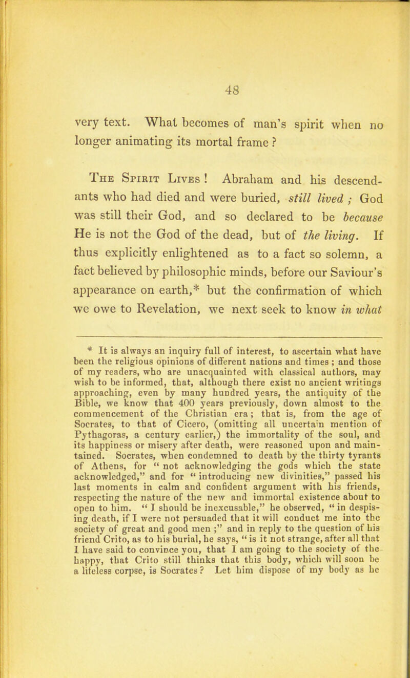 very text. What becomes of man’s spirit when no longer animating its mortal frame ? The Spirit Lives ! Abraham and his descend- ants who had died and were buried, still lived ; God was still their God, and so declared to he because He is not the God of the dead, but of the living. If thus explicitly enlightened as to a fact so solemn, a fact believed by philosophic minds, before our Saviour’s appearance on earth,* but the confirmation of which we owe to Revelation, we next seek to know in what * It is always an inquiry full of interest, to ascertain what have been the religious opinions of different nations and times ; and those of my readers, who are unacquainted with classical authors, may wish to be informed, that, although there exist no ancient writings approaching, even by many hundred years, the antiquity of the Bible, we know that 400 years previously, down almost to the commencement of the Christian era; that is, from the age of Socrates, to that of Cicero, (omitting all uncertain mention of Pythagoras, a century earlier,) the immortality of the soul, and its happiness or misery after death, were reasoned upon and main- tained. Socrates, when condemned to death by the thirty tyrants of Athens, for “ not acknowledging the gods which the state acknowledged,” and for “ introducing new divinities,” passed his last moments in calm and confident argument with his friends, respecting the nature of the new and immortal existence about to open to him. “ I should be inexcusable,” he observed, “ in despis- ing death, if I were not persuaded that it will conduct me into the society of great and good men ;” and in reply to the question of his friend Crito, as to his burial, he says, “ is it not strange, after all that I have said to convince you, that I am going to the society of the happy, that Crito still thinks that this body, which will soon be a lifeless corpse, is Socrates? Let him dispose of my body as he