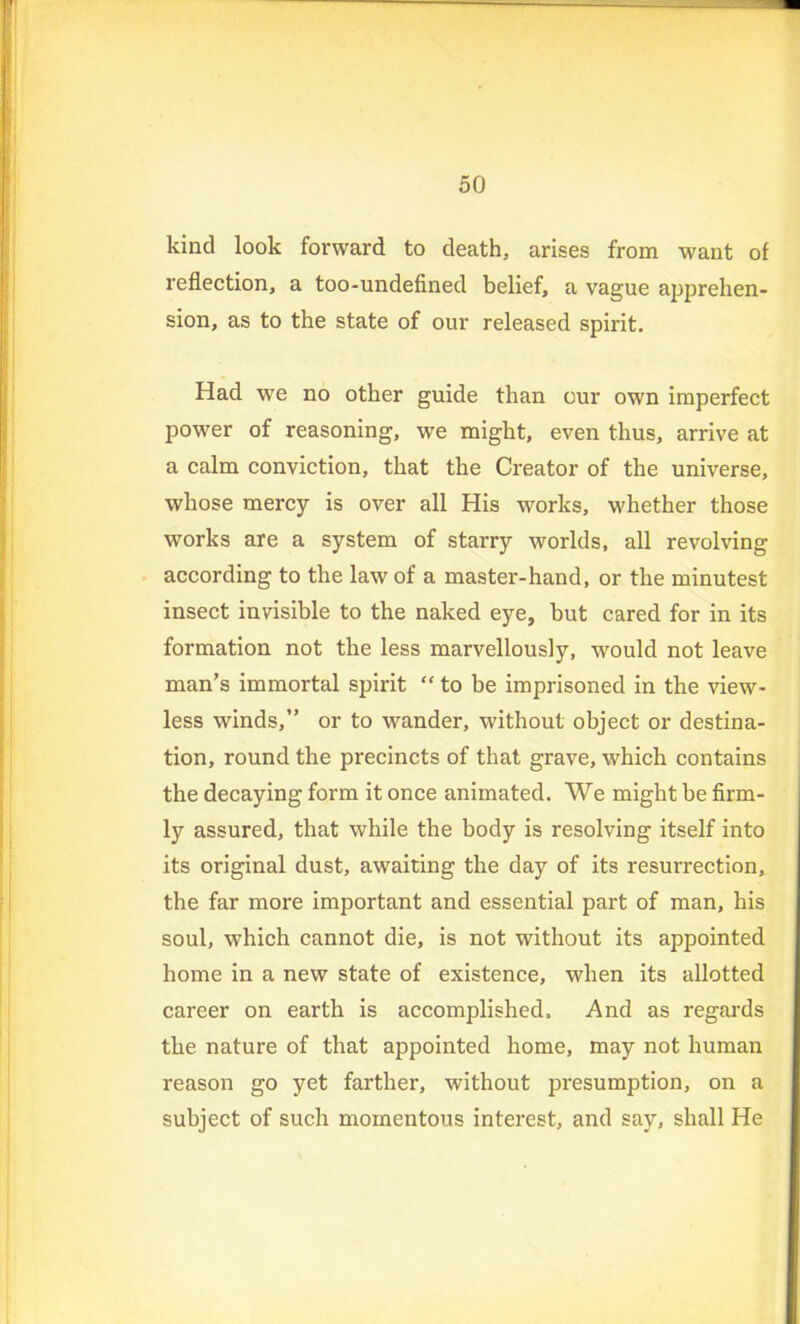 kind look forward to death, arises from want of reflection, a too-undefined belief, a vague apprehen- sion, as to the state of our released spirit. Had we no other guide than our own imperfect power of reasoning, we might, even thus, arrive at a calm conviction, that the Creator of the universe, whose mercy is over all His works, whether those works are a system of starry worlds, all revolving according to the law of a master-hand, or the minutest insect invisible to the naked eye, but cared for in its formation not the less marvellously, would not leave man’s immortal spirit “ to be imprisoned in the view- less winds,” or to wander, without object or destina- tion, round the precincts of that grave, which contains the decaying form it once animated. We might be firm- ly assured, that while the body is resolving itself into its original dust, awaiting the day of its resurrection, the far more important and essential part of man, his soul, which cannot die, is not without its appointed home in a new state of existence, when its allotted career on earth is accomplished. And as regards the nature of that appointed home, may not human reason go yet farther, without presumption, on a subject of such momentous interest, and say, shall He
