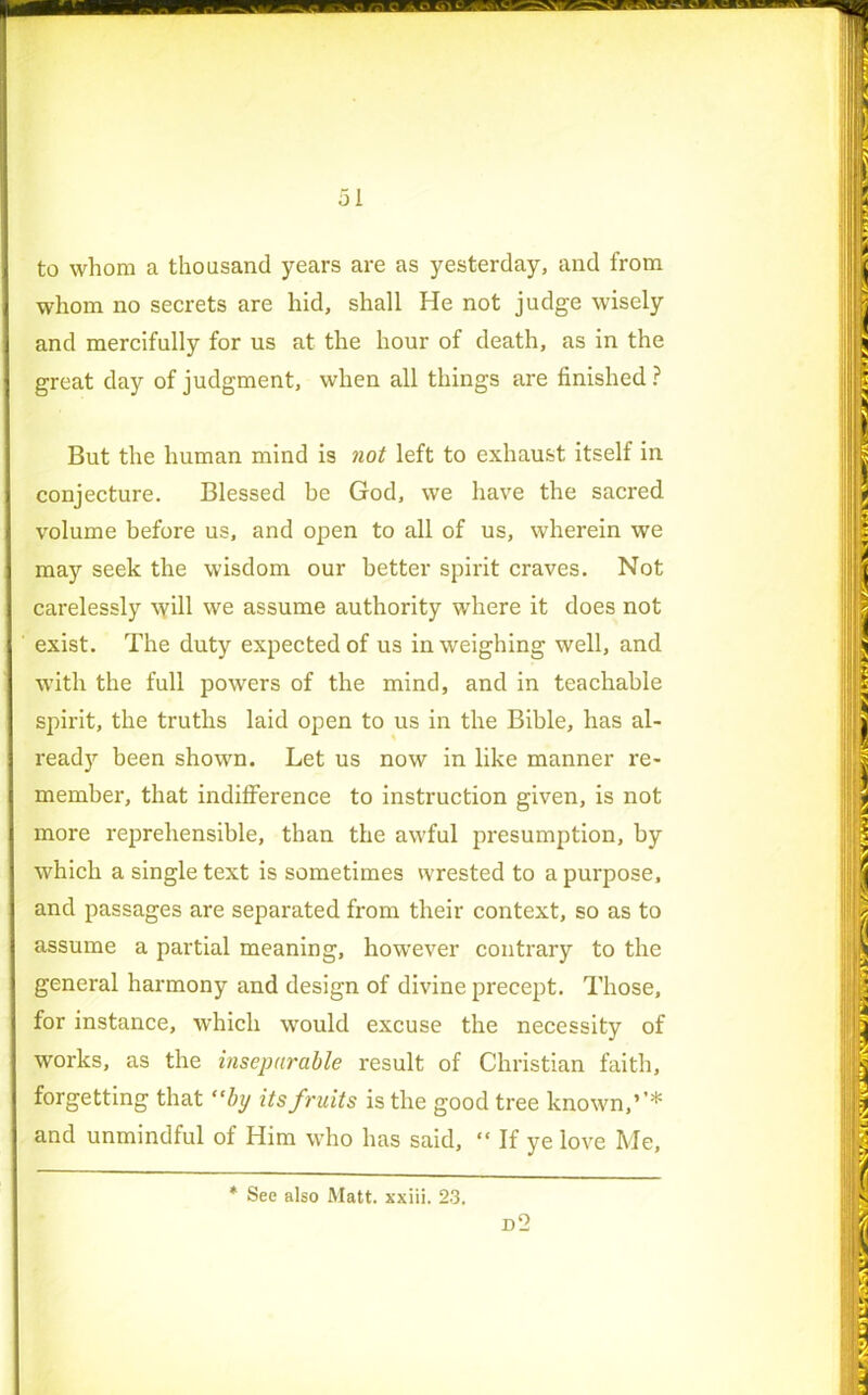 . liT Ttv:;—'vv;—v t sw™ * 51 to whom a thousand years are as yesterday, and from S whom no secrets are hid, shall He not judge wisely I and mercifully for us at the hour of death, as in the great day of judgment, when all things are finished ? But the human mind is not left to exhaust itself in conjecture. Blessed be God, we have the sacred volume before us, and open to all of us, wherein we may seek the wisdom our better spirit craves. Not carelessly will we assume authority where it does not exist. The duty expected of us in weighing well, and with the full powers of the mind, and in teachable spirit, the truths laid open to us in the Bible, has al- ready been shown. Let us now in like manner re- member, that indifference to instruction given, is not | more reprehensible, than the awful presumption, by I which a single text is sometimes wrested to a purpose, and passages are separated from their context, so as to assume a partial meaning, however contrary to the general harmony and design of divine precept. Those, for instance, which would excuse the necessity of ■ works, as the inseparable result of Christian faith, forgetting that “bp its fruits is the good tree known,’’* and unmindful of Him who has said, “ If ye love Me, See also Matt, xxiii. 23.