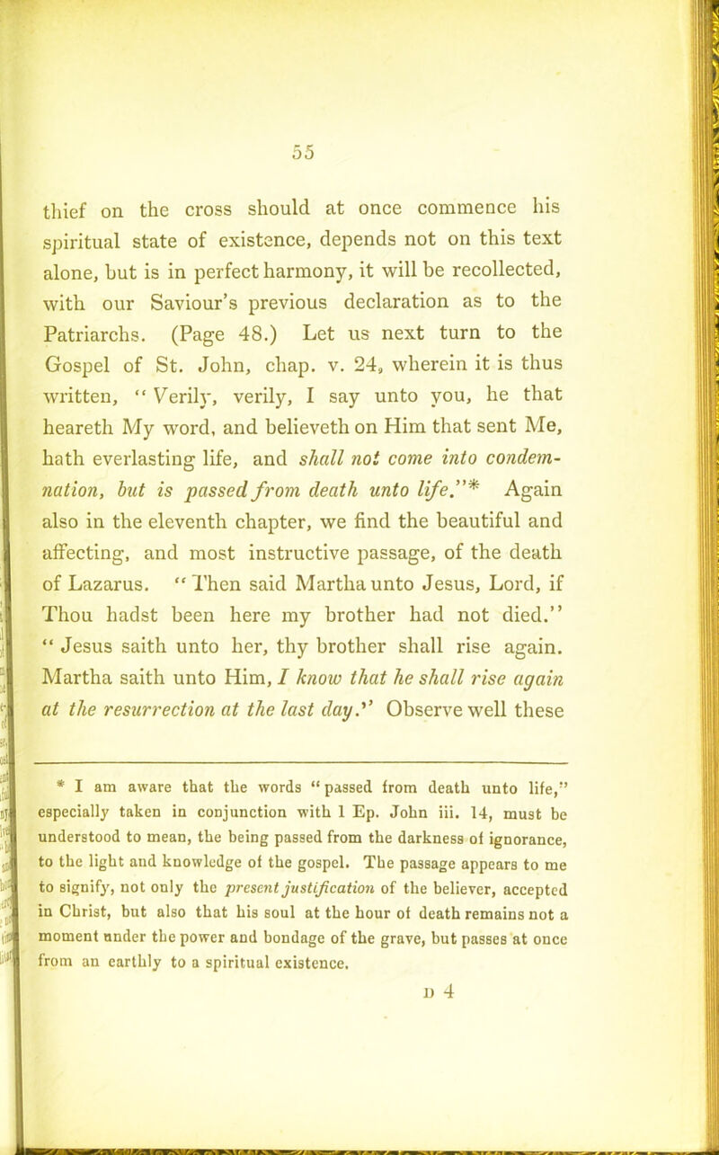 thief on the cross should at once commence his spiritual state of existence, depends not on this text alone, but is in perfect harmony, it will be recollected, with our Saviour’s previous declaration as to the Patriarchs. (Page 48.) Let us next turn to the Gospel of St. John, chap. v. 24, wherein it is thus written, “ Verily, verily, I say unto you, he that heareth My word, and believeth on Him that sent Me, hath everlasting life, and shall not come into condem- nation, but is passed from death unto life.”* Again also in the eleventh chapter, we find the beautiful and affecting, and most instructive passage, of the death of Lazarus. “ Then said Martha unto Jesus, Lord, if Thou hadst been here my brother had not died.” “ Jesus saith unto her, thy brother shall rise again. Martha saith unto Him, I know that he shall rise again at the resurrection at the last day.'1’ Observe well these * I am aware that the words “ passed from death unto life,” especially taken in conjunction with 1 Ep. John iii. 14, must he understood to mean, the being passed from the darkness of ignorance, to the light and knowledge of the gospel. The passage appears to me to signify, not only the present justification of the believer, accepted in Christ, but also that his soul at the hour of death remains not a moment under the power and bondage of the grave, but passes at once from an earthly to a spiritual existence. JD 4