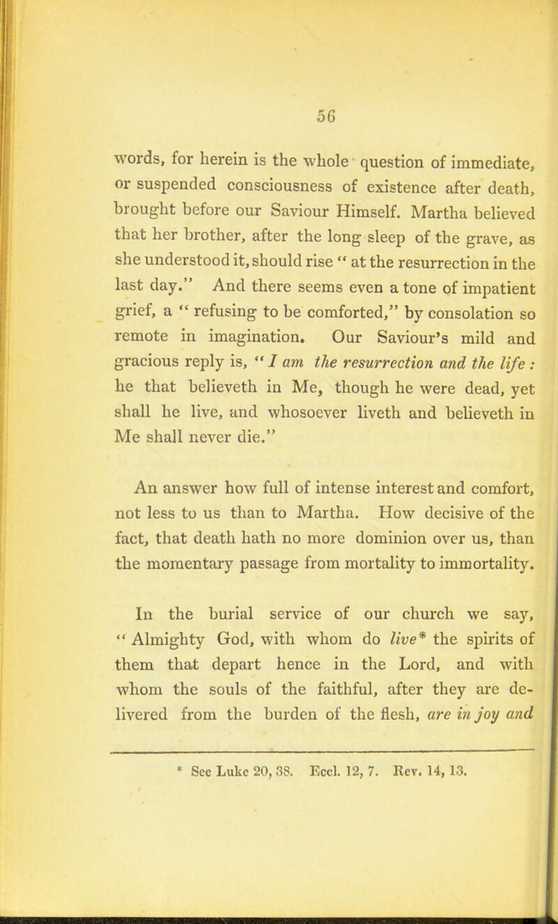 words, for herein is the whole question of immediate, or suspended consciousness of existence after death, brought before our Saviour Himself. Martha believed that her brother, after the long sleep of the grave, as she understood it, should rise “ at the resurrection in the last day.” And there seems even a tone of impatient grief, a “ refusing to be comforted,” by consolation so remote in imagination. Our Saviour’s mild and gracious reply is, “ I am the resurrection and the life : he that believeth in Me, though he were dead, yet shall he live, and whosoever liveth and believeth in Me shall never die.” An answer how full of intense interest and comfort, not less to us than to Martha. How decisive of the fact, that death hath no more dominion over us, than the momentary passage from mortality to immortality. In the burial service of our church we say, “ Almighty God, with whom do live* the spirits of them that depart hence in the Lord, and with whom the souls of the faithful, after they are de- livered from the burden of the flesh, are in joy and * See Luke 20, 38. Eccl. 12, 7. Rev. 14, 13.