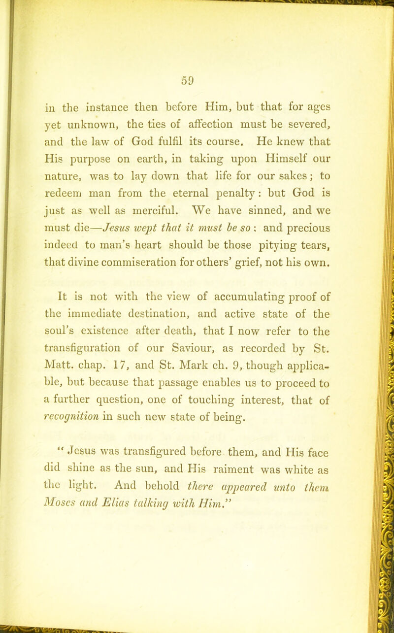 in the instance then before Him, but that for ages yet unknown, the ties of affection must be severed, and the law of God fulfil its course. He knew that His purpose on earth, in taking upon Himself our nature, was to lay down that life for our sakes; to redeem man from the eternal penalty : but God is just as well as merciful. We have sinned, and we must die—Jesus wept that it must be so : and precious indeed to man’s heart should be those pitying tears, that divine commiseration for others’ grief, not his own. It is not with the view of accumulating proof of the immediate destination, and active state of the soul’s existence after death, that I now refer to the transfiguration of our Saviour, as recorded by St. Matt. chap. 17, and St. Mark ch. 9, though applica- ble, but because that passage enables us to proceed to a further question, one of touching interest, that of recognition in such new state of being. “ Jesus was transfigured before them, and His face did shine as the sun, and His raiment was white as the light. And behold there appeared unto them Moses and Elias talking icith Him,”