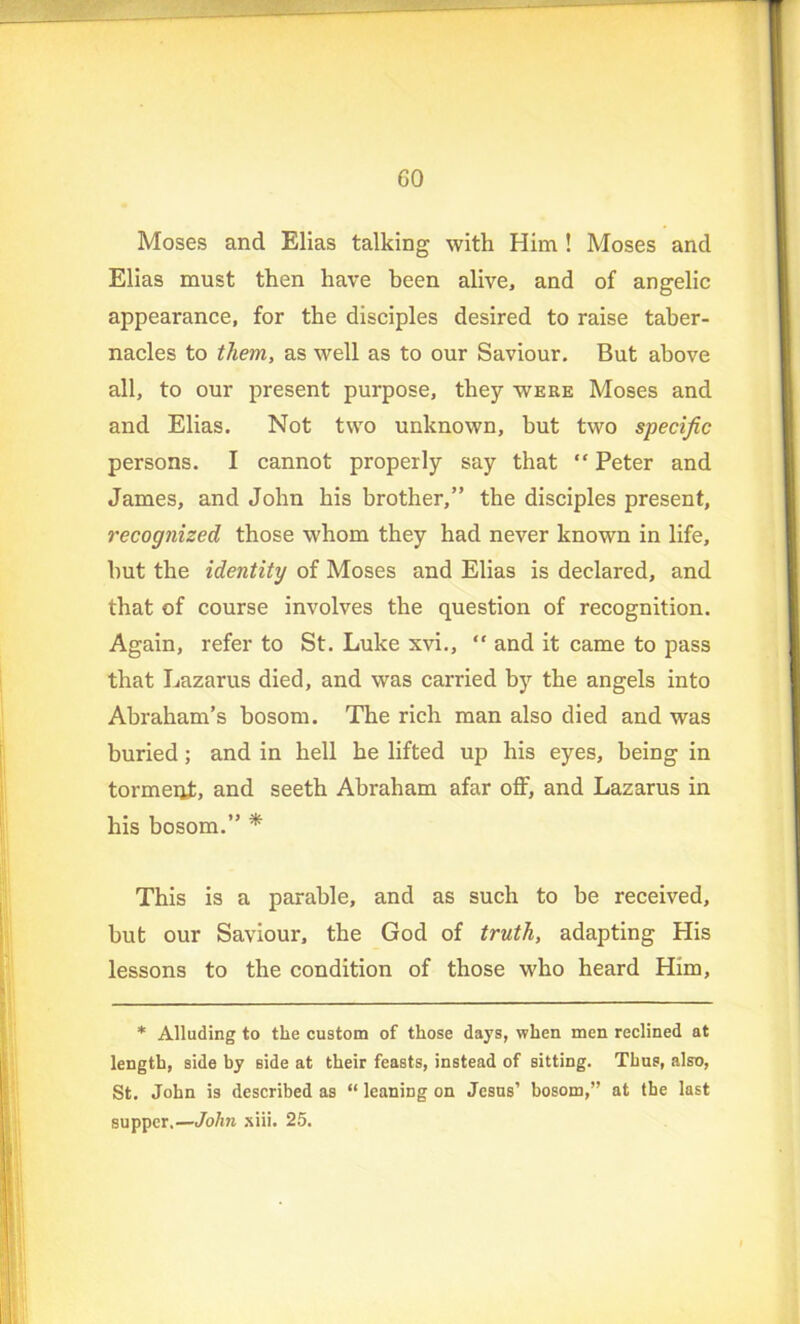 GO Moses and Elias talking with Him ! Moses and Elias must then have been alive, and of angelic appearance, for the disciples desired to raise taber- nacles to them, as well as to our Saviour. But above all, to our present purpose, they were Moses and and Elias. Not two unknown, but two specific persons. I cannot properly say that “ Peter and James, and John his brother,” the disciples present, recognized those whom they had never known in life, but the identity of Moses and Elias is declared, and that of course involves the question of recognition. Again, refer to St. Luke xvi., “ and it came to pass that Lazarus died, and was carried by the angels into Abraham’s bosom. The rich man also died and was buried; and in hell he lifted up his eyes, being in torment, and seeth Abraham afar off, and Lazarus in his bosom.” * This is a parable, and as such to be received, but our Saviour, the God of truth, adapting His lessons to the condition of those who heard Him, * Alluding to the custom of those days, when men reclined at length, side hy side at their feasts, instead of sitting. Thus, also, St. John is described as “ leaning on Jesus’ bosom,” at the last supper.—John siii. 25.