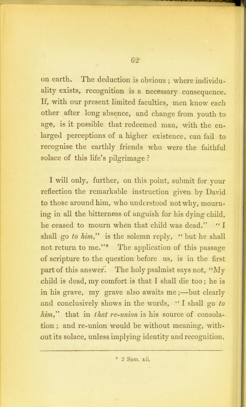 G2 on earth. The deduction is obvious ; where individu- ality exists, recognition is a necessary consequence. If, with our present limited faculties, men know each other after long absence, and change from youth to age, is it possible that redeemed man, with the en- larged perceptions of a higher existence, can fail to recognise the earthly friends who were the faithful solace of this life’s pilgrimage ? I will only, further, on this point, submit for your reflection the remarkable instruction given by David to those around him, who understood not why, mourn- ing in all the bitterness of anguish for his dying child, he ceased to mourn when that child was dead.” “ I shall go to him,” is the solemn reply, “ but he shall not return to me.”* The application of this passage of scripture to the question before us, is in the first part of this answer. The holy psalmist says not, “My child is dead, my comfort is that I shall die too; he is in his grave, my grave also awaits me;—but clearly and conclusively shows in the words, “ I shall go to him,” that in that re-union is his source of consola- tion ; and re-union would be without meaning, with- out its solace, unless implying identity and recognition.