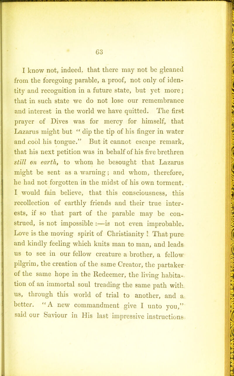 I know not, indeed, that there may not be gleaned from the foregoing parable, a proof, not only of iden- tity and recognition in a future state, but yet more; that in such state we do not lose our remembrance and interest in the world we have quitted. The first prayer of Dives was for mercy for himself, that Lazarus might but “ dip the tip of his finger in water and cool his tongue.” But it cannot escape remark, that his next petition was in behalf of his five brethren still on earth, to whom he besought that Lazarus might be sent as a warning; and whom, therefore, I he had not forgotten in the midst of his own torment. I would fain believe, that this consciousness, this recollection of earthly friends and their true inter- ests, if so that part of the parable may be con- strued, is not impossible :—is not even improbable. Love is the moving spirit of Christianity ! That pure and kindly feeling which knits man to man, and leads us to see in our fellow creature a brother, a fellow pilgrim, the creation of the same Creator, the partaker of the same hope in the Redeemer, the living habita- tion of an immortal soul treading the same path with us, through this world of trial to another, and a better. “A new commandment give I unto you,” said our Saviour in His last impressive instructions