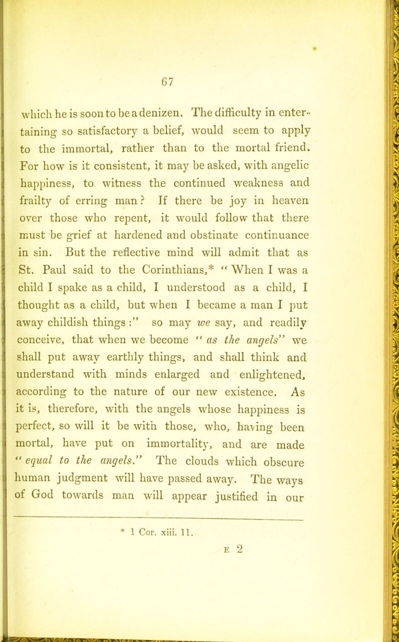 which he is soon to be a denizen. The difficulty in enter- Itaining so satisfactory a belief, would seem to apply to the immortal, rather than to the mortal friend. I For how is it consistent, it may be asked, with angelic happiness, to witness the continued weakness and I frailty of erring man ? If there be joy in heaven over those who repent, it would follow that there must be grief at hardened and obstinate continuance i in sin. But the reflective mind will admit that as St. Paul said to the Corinthians,* “ When I was a child I spake as a child, I understood as a child, I | thought as a child, but when I became a man I put away childish things so may we say, and readily conceive, that when we become “ as the angels” we shall put away earthly things, and shall think and understand with minds enlarged and enlightened, I according to the nature of our new existence. As it is, therefore, with the angels whose happiness is perfect, so will it be with those, who, having been | mortal, have put on immortality, and are made | “ equal to the angels” The clouds which obscure (human judgment will have passed away. The ways of God towards man will appear justified in our