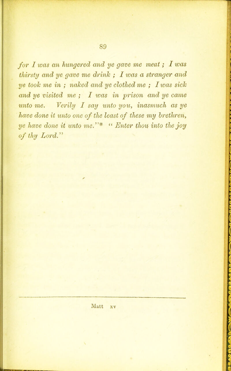 for I was an hungered and ye gave me meat; I was thirsty and ye gave me drink ; I was a stranger and ye took me in ; naked and ye clothed me ; I was sick and ye visited me ; I was in prison and ye came unto me. Verily I say unto you, inasmuch as ye have done it unto one of the least of these my brethren, ye have done it unto me“ Enter thou into the joy of thy Lord.”