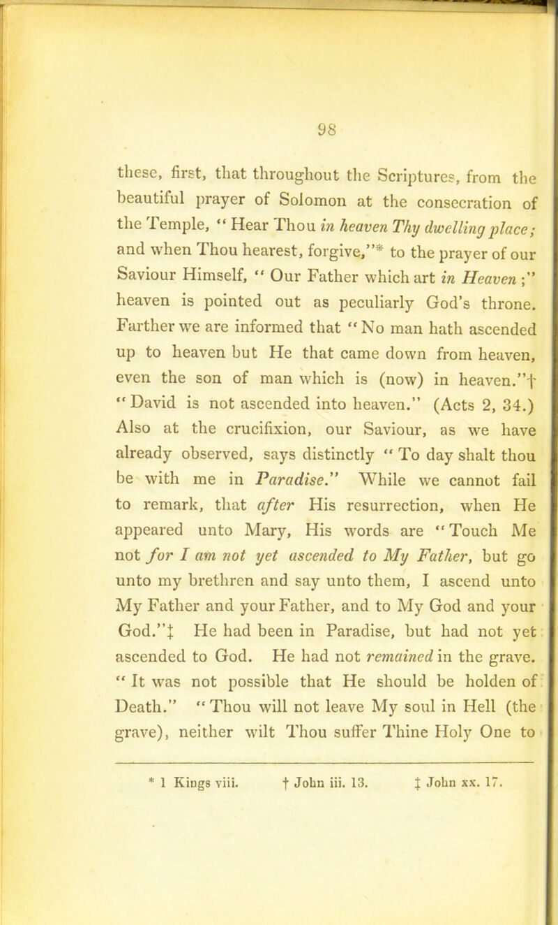 these, first, that throughout the Scriptures, from the beautiful prayer of Solomon at the consecration of the Temple, “ Hear Thou in heaven Thy dwelling place; and when Thou hearest, forgive,”* to the prayer of our Saviour Himself, “ Our Father which art in Heaven heaven is pointed out as peculiarly God’s throne. Farther we are informed that “No man hath ascended up to heaven but He that came down from heaven, even the son of man which is (now) in heaven.”f “David is not ascended into heaven.” (Acts 2, 34.) Also at the crucifixion, our Saviour, as we have already observed, says distinctly “ To day shalt thou be with me in Paradise.” While we cannot fail to remark, that after His resurrection, when He appeared unto Mary, His words are “ Touch Me not for I am not yet ascended to My Father, but go unto my bi'ethren and say unto them, I ascend unto My Father and your Father, and to My God and your God.”J He had been in Paradise, but had not yet ascended to God. He had not remained in the grave. “ It was not possible that He should be holden of Death.” “Thou will not leave My soul in Hell (the grave), neither wilt Thou suffer Thine Holy One to