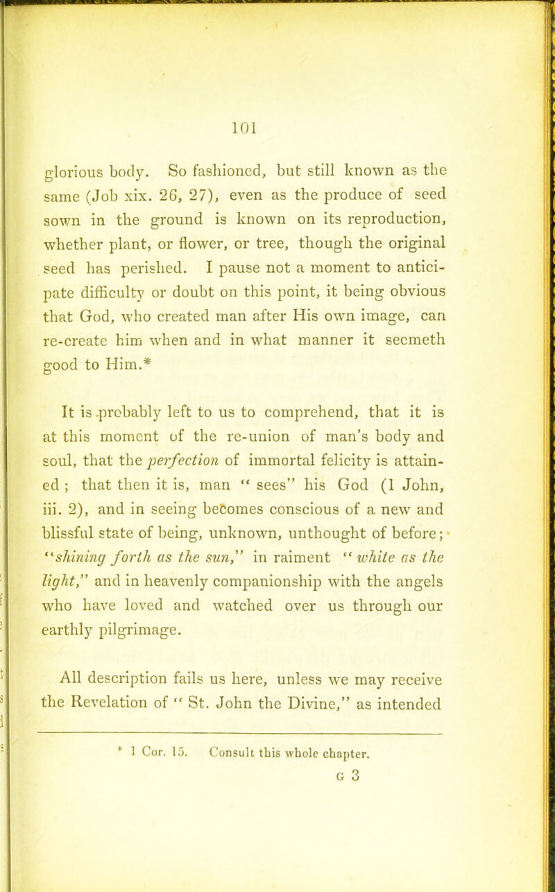 glorious body. So fashioned, but still known as the same (Job xix. 2G, 27), even as the produce of seed sown in the ground is known on its reproduction, whether plant, or flower, or tree, though the original seed has perished. I pause not a moment to antici- pate difficulty or doubt on this point, it being obvious that God, who created man after His own image, can re-create him when and in what manner it secmeth good to Him.* It is .probably left to us to comprehend, that it is at this moment of the re-union of man’s body and soul, that the perfection of immortal felicity is attain- ed ; that then it is, man “ sees” his God (1 John, iii. 2), and in seeing becomes conscious of a newr and blissful state of being, unknown, unthought of before; • “shining forth as the sun,” in raiment “ white as the light,” and in heavenly companionship with the angels who have loved and watched over us through our earthly pilgrimage. All description fails us here, unless wre may receive the Revelation of “ St. John the Divine,” as intended * 1 Cor. 15. Consult this whole chapter. G 3