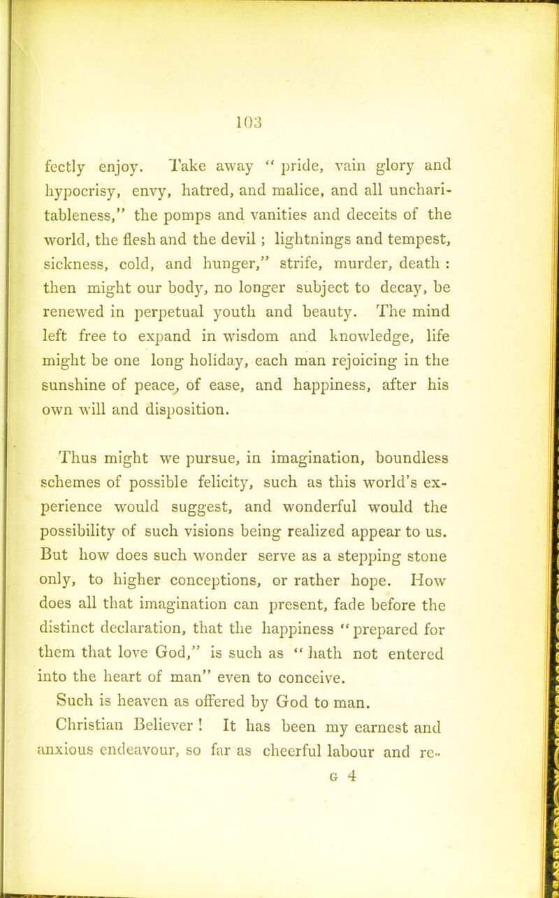 fectly enjoy. Take away “ pride, vain glory and hypocrisy, envy, hatred, and malice, and all unchari- tableness,” the pomps and vanities and deceits of the world, the flesh and the devil ; lightnings and tempest, sickness, cold, and hunger,” strife, murder, death : then might our body, no longer subject to decay, be renewed in perpetual youth and beauty. The mind left free to expand in wisdom and knowledge, life might be one long holiday, each man rejoicing in the sunshine of peace, of ease, and happiness, after his own will and disposition. Thus might we pursue, in imagination, boundless schemes of possible felicity, such as this world’s ex- perience would suggest, and wonderful would the possibility of such visions being realized appear to us. But how does such wonder serve as a stepping stone only, to higher conceptions, or rather hope. How does all that imagination can present, fade before the distinct declaration, that the happiness “ prepared for them that love God,” is such as “ hath not entered into the heart of man” even to conceive. Such is heaven as offered by God to man. Christian Believer ! It has been my earnest and anxious endeavour, so far as cheerful labour and re-