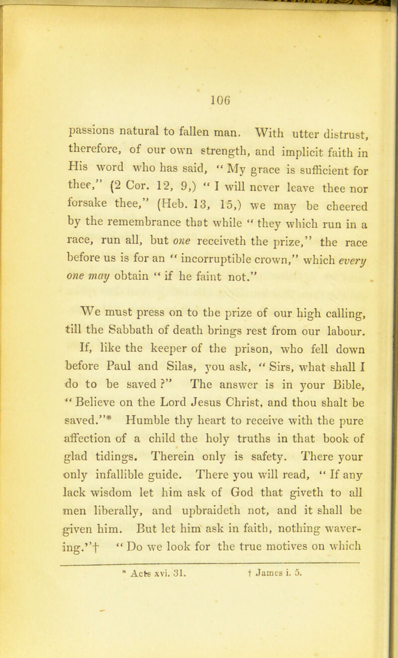 passions natuial to fallen man. With utter distrust, theiefore, of our own strength, and implicit faith in His word who has said, “ My grace is sufficient for thee, (2 Cor. 12, 9,) “ I will never leave thee nor forsake thee, (Heb. 13, 15,) we may be cheered by the remembrance that while “ they which run in a race, run all, but one receiveth the prize,” the race before us is for an “ incorruptible crown,” which every one may obtain “ if he faint not.” We must press on to the prize of our high calling, till the Sabbath of death brings rest from our labour. If, like the keeper of the prison, who fell down before Paul and Silas, you ask, “ Sirs, what shall I do to be saved ?” The answer is in your Bible, “ Believe on the Lord Jesus Christ, and thou shalt be saved.”* Humble thy heart to receive with the pure affection of a child the holy truths in that book of glad tidings. Therein only is safety. There your only infallible guide. There you will read, “ If any lack wisdom let him ask of God that giveth to all men liberally, and upbraideth not, and it shall be given him. But let him ask in faith, nothing waver- ing. ’’f “ Do we look for the true motives on which Acte xvi. 31. t James i. 5.