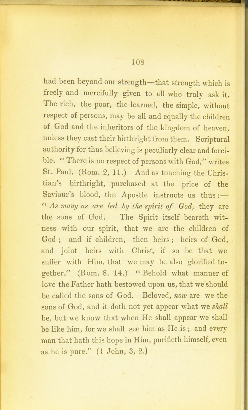 had been beyond our strength—that strength which is freely and mercifully given to all who truly ask it. The rich, the poor, the learned, the simple, without respect of persons, may be all and equally the children of God and the inheritors of the kingdom of heaven, unless they cast their birthright from them. Scriptural authority for thus believing is peculiarly clear and forci- ble. “ There is no respect of persons with God,” writes St. Paul. (Rom. 2, 11.) And as touching the Chris- tian’s birthright, purchased at the price of the Saviour’s blood, the Apostle instructs us thus :— “ As many as are led by the spirit of God, they are the sons of God. The Spirit itself beareth wit- ness with our spirit, that we are the children of God ; and if children, then heirs ; heirs of God, and joint heirs with Christ, if so be that we suffer with Him, that we may he also glorified to- gether.” (Rom. 8, 14.) “ Behold what manner of love the Father hath bestowed upon us, that we should be called the sons of God. Beloved, now are we the sons of God, and it doth not yet appear what we shall be, but we know that when He shall appear we shall be like him, for we shall see him as He is ; and every man that hath this hope in Him, purifieth himself, even as he is pure.” (1 John, 3, 2.)