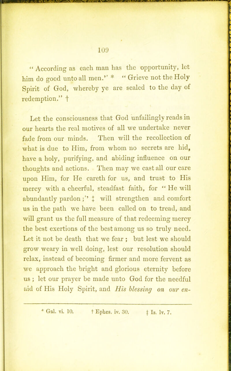 “ According as each man has the opportunity, let him do good unto all men.” * “ Grieve not the Holy Spirit of God, whereby ye are sealed to the day of redemption.” f Let the consciousness that God unfailingly reads in our hearts the real motives of all we undertake never fade from our minds. Then will the recollection of what is due to Him, from whom no secrets are hid, have a holy, purifying, and abiding influence on our thoughts and actions. Then may we cast all our care upon Him, for He careth for us, and trust to His mercy with a cheerful, steadfast faith, for “ He will abundantly pardonl will strengthen and comfort us in the path we have been called on to tread, and will grant us the full measure of that redeeming mercy the best exertions of the best among us so truly need. Let it not be death that we fear ; but lest we should grow weary in well doing, lest our resolution should relax, instead of becoming firmer and more fervent as we approach the bright and glorious eternity before us ; let our prayer be made unto God for the needful aid of His Holy Spirit, and His blessing on our en- * Gal. vi. 10. t Ephes. iv. 30. f Is. lv. 7.