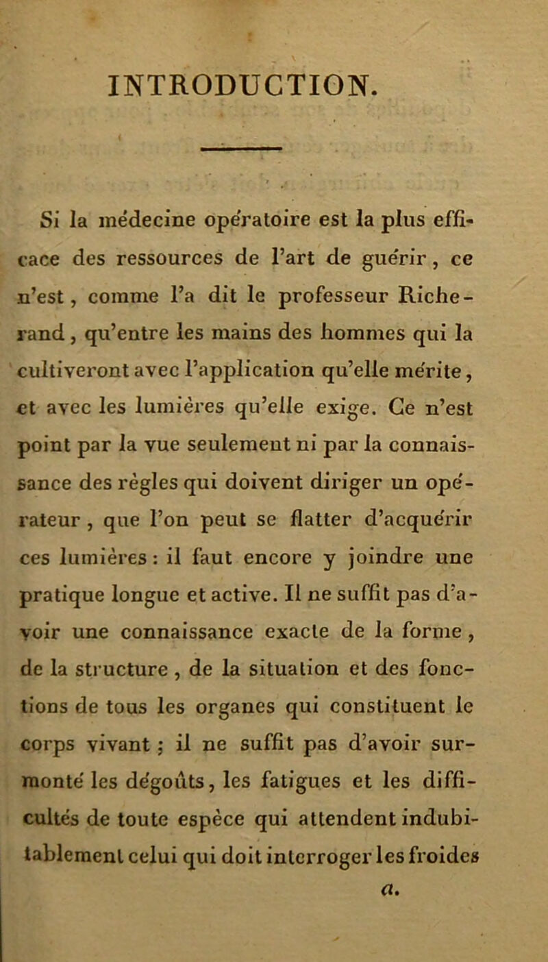 INTRODUCTION. Si la médecine opératoire est la plus effi- cace des ressources de l’art de guérir, ce n’est, comme l’a dit le professeur Riche - rand, qu’entre les mains des hommes qui la cultiveront avec l’application qu’elle mérite, et avec les lumières qu’elle exige. Ce n’est point par la vue seulement ni par la connais- sance des règles qui doivent diriger un opé- rateur , que l’on peut se flatter d’acquérir ces lumières : il faut encore y joindre une pratique longue et active. Il ne suffît pas d’a- voir une connaissance exacte de la forme , de la structure , de la situation et des fonc- tions de tous les organes qui constituent le corps vivant ; il ne suffît pas d’avoir sur- monté les dégoûts, les fatigues et les diffi- cultés de toute espèce qui attendent indubi- tablement celui qui doit interroger les froides a.