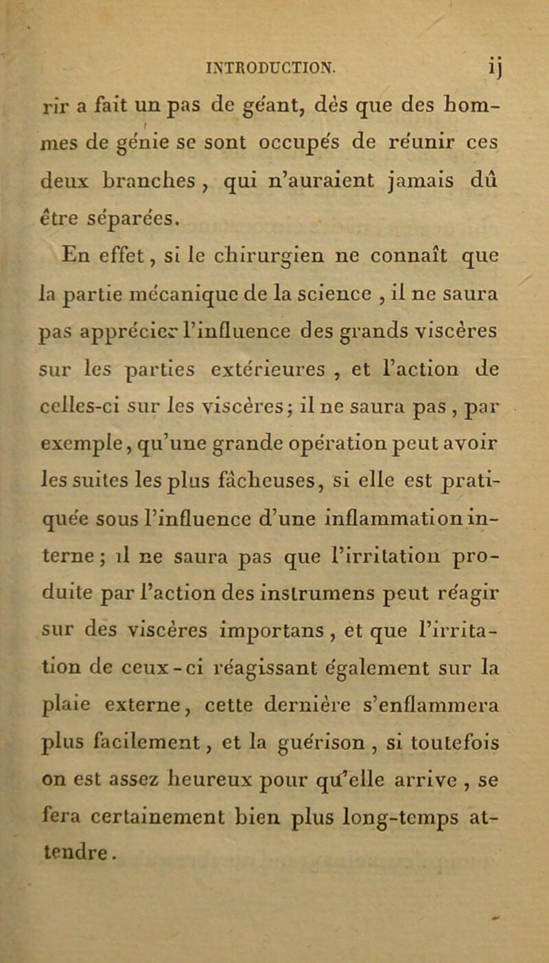 rir a fait un pas de géant, dès que des hom- f mes de ge'nie se sont occupes de re'unir ces deux branches , qui n’auraient jamais dû être séparées. En effet, si le chirurgien ne connaît que la partie mécanique de la science , il ne saura pas apprécier l’influence des grands viscères sur les parties extérieures , et l’action de celles-ci sur les viscères; il ne saura pas , par exemple, qu’une grande opération peut avoir les suites les plus fâcheuses, si elle est prati- quée sous l’influence d’une inflammation in- terne ; il ne saura pas que l’irritation pro- duite par l’action des inslrumens peut réagir sur des viscères importans , et que l’irrita- tion de ceux-ci réagissant également sur la plaie externe, cette dernière s’enflammera plus facilement, et la guérison , si toutefois on est assez heureux pour qu’elle arrive , se fera certainement bien plus long-temps at- tendre .