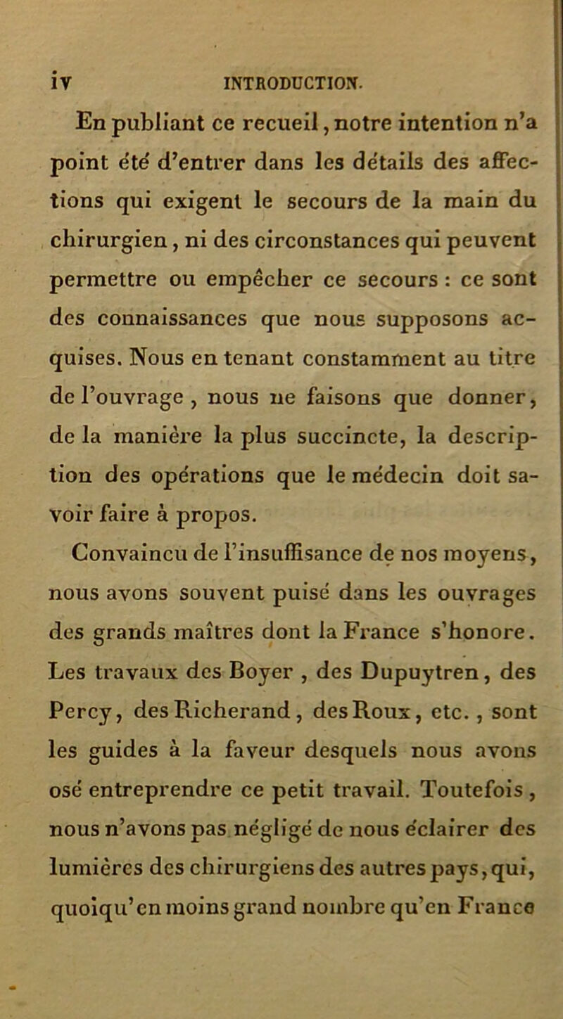 En publiant ce recueil, notre intention n’a point été d’entrer dans les détails des affec- tions qui exigent le secours de la main du chirurgien, ni des circonstances qui peuvent permettre ou empêcher ce secours : ce sont des connaissances que nous supposons ac- quises. Nous en tenant constamment au titre de l’ouvrage , nous ne faisons que donner, de la manière la plus succincte, la descrip- tion des opérations que le médecin doit sa- voir faire à propos. Convaincu de l’insuffisance de nos moyens, nous avons souvent puisé dans les ouvrages des grands maîtres dont la France s’honore. Les travaux des Boyer , des Dupuytren, des Percy, des Richerand , des Roux, etc., sont les guides à la faveur desquels nous avons osé entreprendre ce petit travail. Toutefois , nous n’avons pas négligé de nous éclairer des lumières des chirurgiens des autres pays, qui, quoiqu’ en moins grand nombre qu’en France