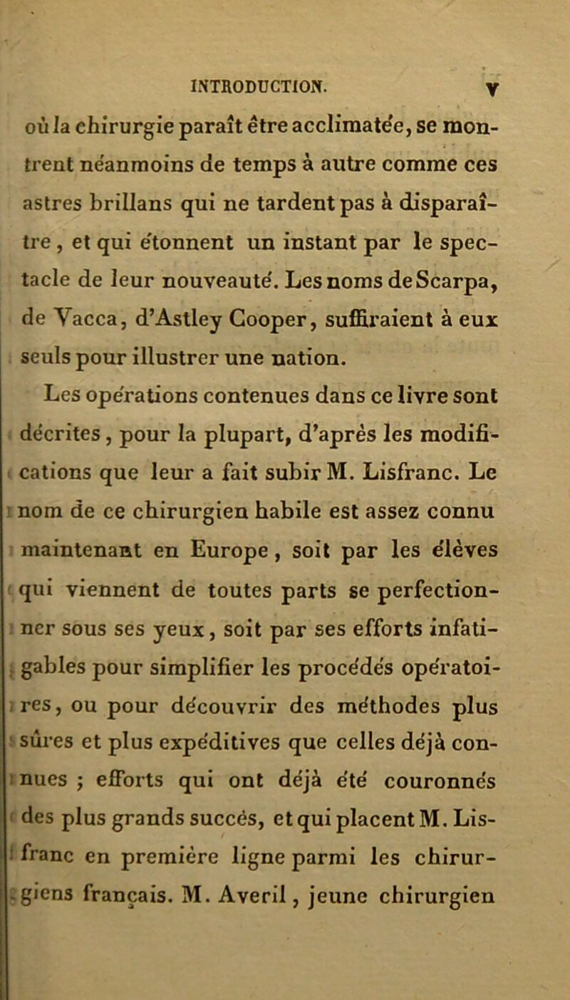 où la chirurgie paraît être acclimate'e, se mon- trent neanmoins de temps à autre comme ces astres brillans qui ne tardent pas à disparaî- tre , et qui e'tonnent un instant par le spec- tacle de leur nouveauté'. Lesnoms deScarpa, de Yacca, d’Astley Cooper, suffiraient à eux seuls pour illustrer une nation. Les operations contenues dans ce livre sont décrites, pour la plupart, d’après les modifi- cations que leur a fait subir M. Lisfranc. Le nom de ce chirurgien habile est assez connu maintenant en Europe, soit par les e'ièves qui viennent de toutes parts se perfection- ner sous ses yeux, soit par ses efforts infati- gables pour simplifier les procédés opératoi- res, ou pour découvrir des méthodes plus sûres et plus expéditives que celles déjà con- nues ; efforts qui ont déjà été couronnés des plus grands succès, et qui placent M. Lis- franc en première ligne parmi les chirur- giens français. M. Averil, jeune chirurgien