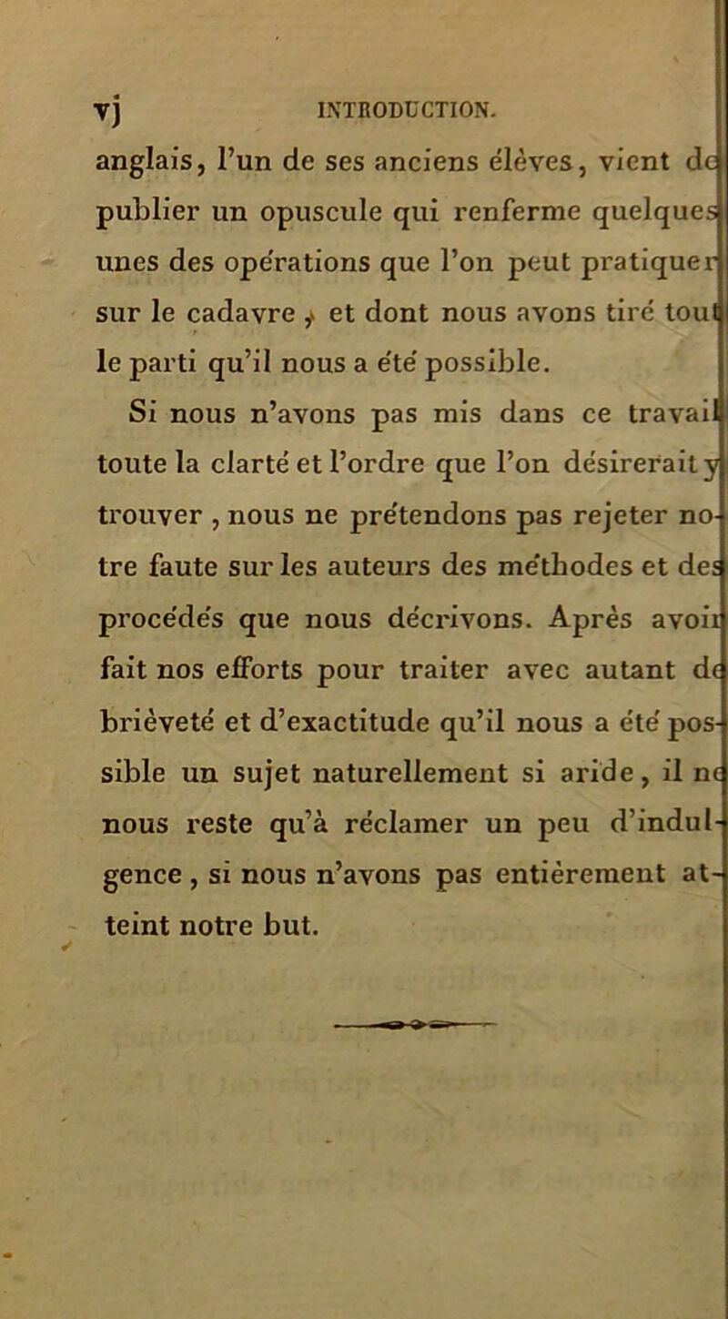 anglais, l’un de ses anciens élèves, vient de publier un opuscule qui renferme quelques unes des opérations que l’on peut pratiquer sur le cadavre ,* et dont nous avons tiré tout le parti qu’il nous a été possible. Si nous n’avons pas mis dans ce travai toute la clarté et l’ordre que l’on désirerait y trouver , nous ne prétendons pas rejeter no- tre faute sur les auteurs des méthodes et des procédés que nous décrivons. Après avoii fait nos efforts pour traiter avec autant de brièveté et d’exactitude qu’il nous a été pos- sible un sujet naturellement si aride, il ne nous reste qu’à réclamer un peu d’indul- gence , si nous n’avons pas entièrement at- teint notre but.