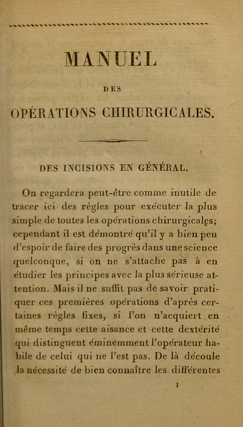 »-». -w x.-» %.-%-'x. */'%.%- ±r%s*. */•%■ k. MANUEL DES I OPÉRATIONS CHIRURGICALES. / DES INCISTOÎSTS EN GÉNÉRAL. On regardera peut-être comme inutile de tracer ici des règles pour exécuter la plus simple de toutes les operations chirurgicales; cependant il est démontre' qu’il y a bien peu d’espoir de faire des progrès dans une science quelconque, si on ne s’attache pas à en étudier les principes avec la plus sérieuse at- tention. Mais il ne suffit pas de savoir prati- quer ces premières opérations d’après cer- taines règles fixes, si l’on n’acquiert en même temps cette aisance et cette dextérité qui distinguent éminemment l’opérateur ha- bile de celui qui ne l’est pas. De là découle la nécessité de bien connaître les différentes