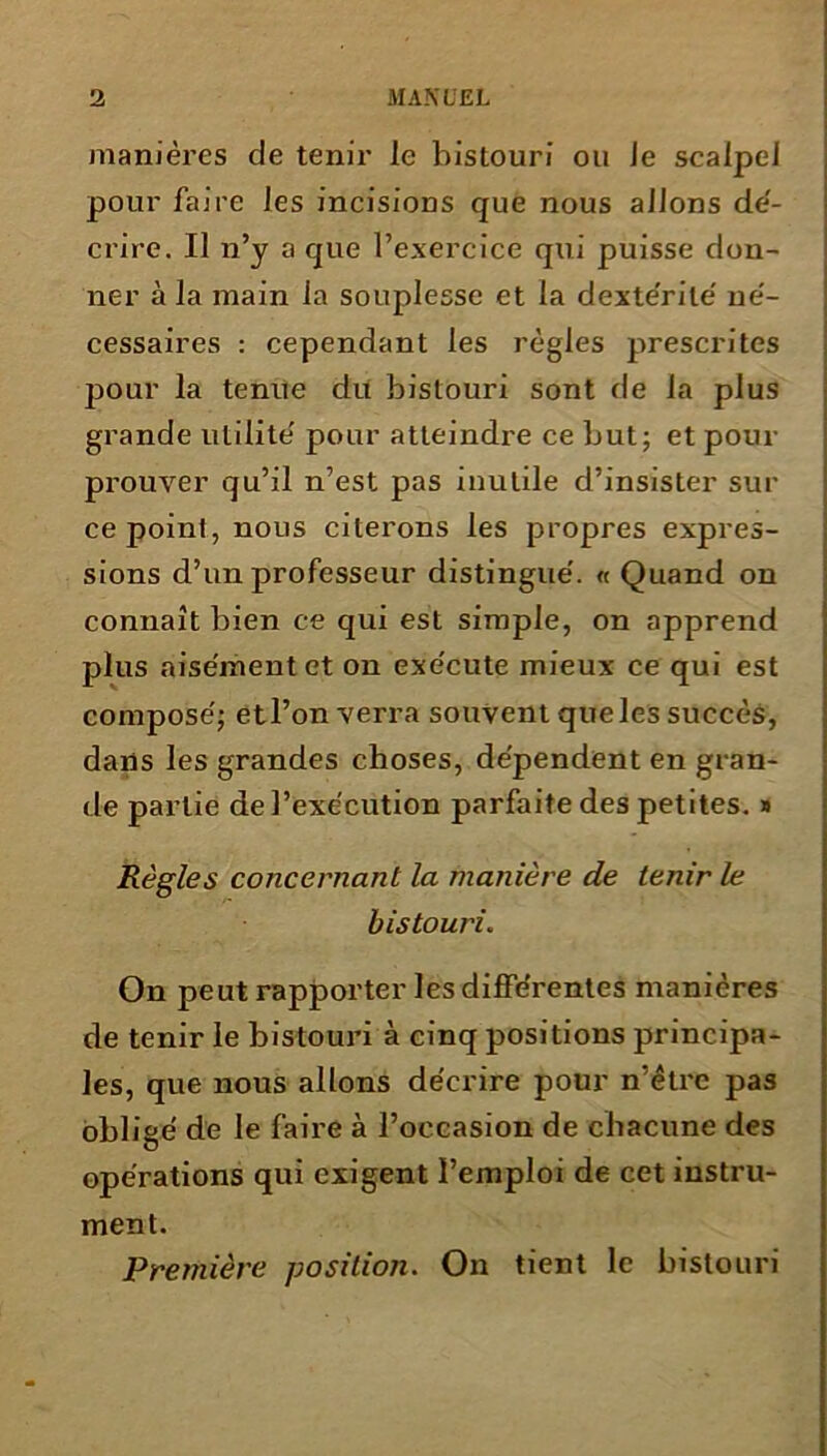 manières de tenir le bistouri ou Je scalpel pour faire les incisions que nous allons dé- crire. Il n’y a que l’exercice qui puisse don- ner à la main la souplesse et la dextérité né- cessaires : cependant les règles prescrites jDOur la tenue du bistouri sont de la plus grande utilité pour atteindre ce but; et pour prouver qu’il n’est pas inutile d’insister sur ce point, nous citerons les propres expres- sions d’un professeur distingué. « Quand on connaît bien ce qui est simple, on apprend plus aisément et on exécute mieux ce qui est composé; etl’on verra souvent que les succès, dans les grandes choses, dépendent en gran- de partie de l’exécution parfaite des petites. » Règles concernant la manière de tenir le bistouri. On peut rapporter les différentes manières de tenir le bistouri à cinq positions principa- les, que nous allons décrire pour n’êtrc pas obligé de le faire à l’occasion de chacune des opérations qui exigent l’emploi de cet instru- ment. Première position. On tient le bistouri