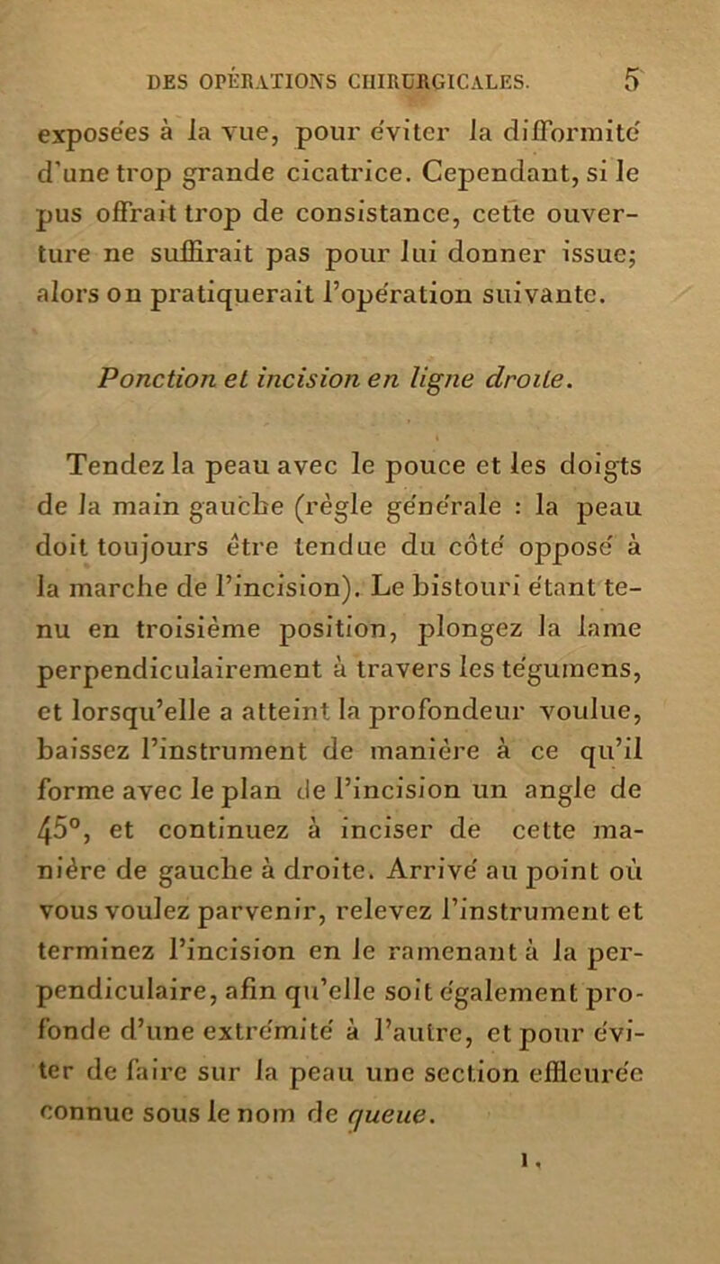 exposées à la vue, pour éviter la difformité d’une trop grande cicatrice. Cependant, si le pus offrait trop de consistance, cette ouver- ture ne suffirait pas pour lui donner issue; alors on pratiquerait l’opération suivante. Ponction et incision en ligne droite. Tendez la peau avec le pouce et les doigts de la main gauche (règle générale : la peau doit toujours être tendue du côté opposé à la marche de l’incision). Le bistouri étant te- nu en troisième position, plongez la lame perpendiculairement à travers les tégumens, et lorsqu’elle a atteint la profondeur voulue, baissez l’instrument de manière à ce qu’il forme avec le plan de l’incision un angle de 45°, et continuez à inciser de cette ma- nière de gauche à droite. Arrivé au point où vous voulez parvenir, relevez l’instrument et terminez l’incision en Je ramenant à la per- pendiculaire, afin qu’elle soit également pro- fonde d’une extrémité à l’autre, et pour évi- ter de faire sur la peau une section effleurée connue sous le nom de queue. 1,