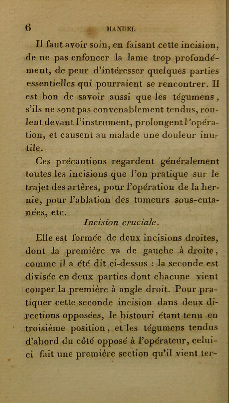 IJ faut avoir soin, en faisant cette incision, de ne pas enfoncer la lame trop profondé- ment, de peur d’intéresser quelques parties essentielles qui pourraient se rencontrer. Il est bon de savoir aussi que les tégumens, s’ils ne sont pas convenablement tendus, rou- lent devant l’instrument, prolongentl’opéra- tion, et causent au malade une douleur inu- tile. Ces pre'cautions regardent ge'ne'ralement toutes les incisions que l’on pratique sur le trajet des artères, pour l’ope'ration de la her- nie, pour l’ablation des tumeurs sous-cuta- ne'es, etc. Incision cruciale. Elle est forme'e de deux incisions droites, dont la première va de gauche à droite, comme il a e'të dit ci-dessus : la seconde est divise'e en deux parties dont chacune vient couper la première à angle droit. Pour pra- tiquer cette seconde incision dans deux di- rections opposées, le bistouri étant tenu en troisième position, et les tégumens tendus d’abord du côté opposé à l’opérateur, celui- ci fait une première section qu’il vient ter-