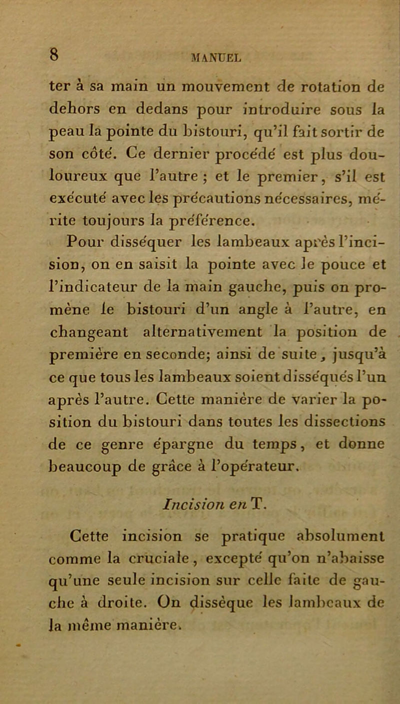 ter à sa main un mouvement de rotation de dehors en dedans pour introduire sous la peau la pointe du bistouri, qu’il fait sortir de son côte'. Ce dernier proce'de' est plus dou- loureux que l’autre; et le premier, s’il est exécute' avec les pre'cautions ne'cessaires, mé- rite toujours la préférence. Pour disséquer les lambeaux après l’inci- sion, on en saisit la pointe avec le pouce et l’indicateur de la main gauche, puis on pro- mène le bistouri d’un angle à l’autre, en changeant alternativement la position de première en seconde; ainsi de suite, jusqu’à ce que tous les lambeaux soient disséqués l’un après l’autre. Cette manière de varier la po- sition du bistouri dans toutes les dissections de ce genre épargne du temps, et donne beaucoup de grâce à l’opérateur. Incision en T. Cette incision se pratique absolument comme la cruciale, excepté qu’on n’abaisse qu’une seule incision sur celle faite de gau- che à droite. On dissèque les lambeaux de la même manière.