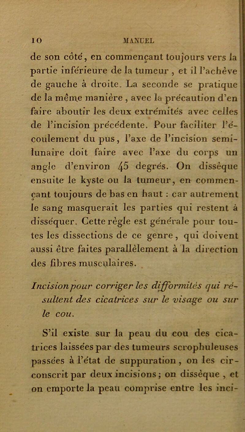 de son côte', en commençant toujours vers la partie inférieure de la tumeur , et il l’achève de gauche à droite. La seconde se pratique de la même manière , avec la pre'caution d’en faire aboutir les deux extre'mite's avec celles de l’incision pre'ce'dente. Pour faciliter l’é- coulement du pus, l’axe de l’incision semi- lunaire doit faire avec l’axe du corps un angle d’environ 45 degrés. On dissèque ensuite le kyste ou la tumeur, en commen- çant toujours de bas en haut : car autrement le sang masquerait les parties qui restent à disséquer. Cette règle est générale pour tou- tes les dissections de ce genre, qui doivent aussi être faites parallèlement à la direction des fibres musculaires. Incision pour corriger les difformités qui ré- sultent des cicatrices sur le visage ou sur le cou. S’il existe sur la peau du cou des cica- trices laissées par des tumeurs scrophuleuses passées à l’état de suppuration, on les cir- conscrit par deux incisions ; on dissèque , et on emporte la peau comprise entre les inci-