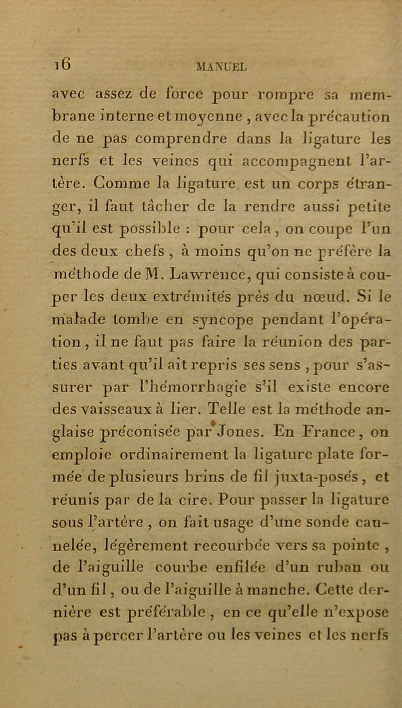 avec assez de force pour rompre sa mem- brane interne et moyenne , avec la pre'caution de ne pas comprendre dans la ligature les nerfs et les veines qui accompagnent l’ar- tère. Comme la ligature est un corps étran- ger, il faut tâcher de la rendre aussi petite qu’il est possible : pour cela , on coupe l’un des deux chefs , à moins qu’on ne préfère la méthode de M. Lawrence, qui consiste à cou- per les deux extrémités prés du nœud. Si le malade tombe en syncope pendant l’opéra- tion , il ne faut pas faire la réunion des par- ties avant qu’il ait repris ses sens , pour s’as- surer par l’hémorrhagie s’il existe encore des vaisseaux à lier. Telle est la méthode an- glaise préconisée par Jones. En France , on emploie ordinairement la ligature plate for- mée de plusieurs brins de fii juxta-pose's, et réunis par de la cire. Pour passer la ligature sous l’artère , on fait usage d’une sonde can- nelée, légèrement recourbée vers sa pointe , de l’aiguille courbe enfilée d’un ruban ou d’un fil, ou de l’aiguille à manche. Cette der- nière est préférable , en ce qu’elle n’expose pas à percer l’artère ou les veines et les nerfs