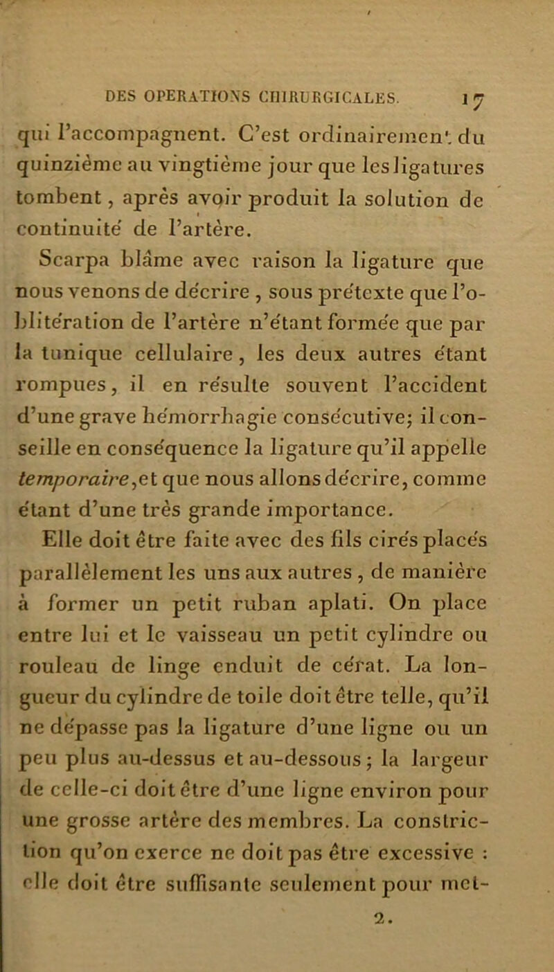 qui l’accompagnent. C’est ordinairemen'. clu quinzième au vingtième jour que lesligatures tombent, après avoir produit la solution de continuité' de l’artère. Scarpa blâme avec raison la ligature que nous venons de de'crire , sous prétexte que l’o- blite’ration de l’artère n’e'tant formée que par la tunique cellulaire, les deux autres e'tant rompues, il en re'sulte souvent l’accident d’une grave he'môrrhagie consécutive; il con- seille en conse'quence la ligature qu’il appelle temporaire^ t que nous allons de'crire, comme étant d’une très grande importance. Elle doit être faite avec des fils cirés placés parallèlement les uns aux autres , de manière à former un petit ruban aplati. On place entre lui et le vaisseau un petit cylindre ou rouleau de linge enduit de cérat. La lon- gueur du cylindre de toile doit être telle, qu’il ne dépasse pas la ligature d’une ligne ou un peu plus au-dessus et au-dessous ; la largeur de celle-ci doit être d’une ligne environ pour une grosse artère des membres. La conslric- lion qu’on exerce ne doit pas être excessive : elle doit être suffisante seulement pour met- 2.