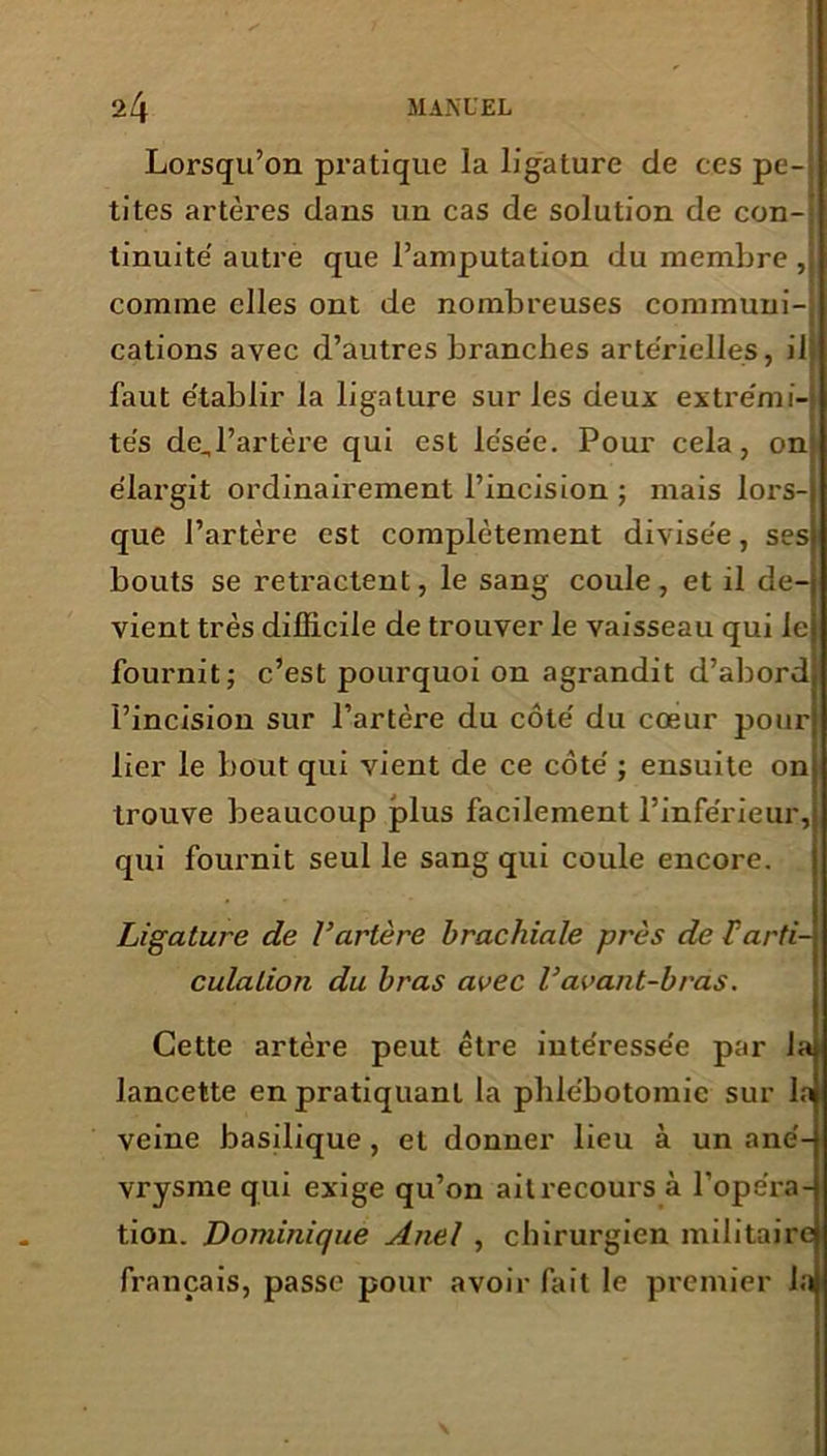 Lorsqu’on pratique la ligature de ces pe- tites artères dans un cas de solution de con- tinuité autre que l’amputation du membre , comme elles ont de nombreuses communi- cations avec d’autres branches artérielles, il I faut établir la ligature sur les deux extrémi- tés de,l’artère qui est lésée. Pour cela, on élargit ordinairement l’incision ; mais lors- que l’artère est complètement divisée, ses bouts se retractent, le sang coule, et il de- vient très difficile de trouver le vaisseau qui le fournit; c’est pourquoi on agrandit d’abord l’incision sur l’artère du côté du cœur pour lier le bout qui vient de ce côté ; ensuite on trouve beaucoup plus facilement l’inférieur, qui fournit seul le sang qui coule encore. Ligature de l’artère brachiale près de T arti- culation du bras avec l’avant-bras. Cette artère peut être intéressée par laj lancette en pratiquant la phlébotomie sur la veine basilique , et donner lieu à un ané- vrysme qui exige qu’on ait recours à l’opéra- tion. Dominique Anel , chirurgien militaire français, passe pour avoir fait le premier la