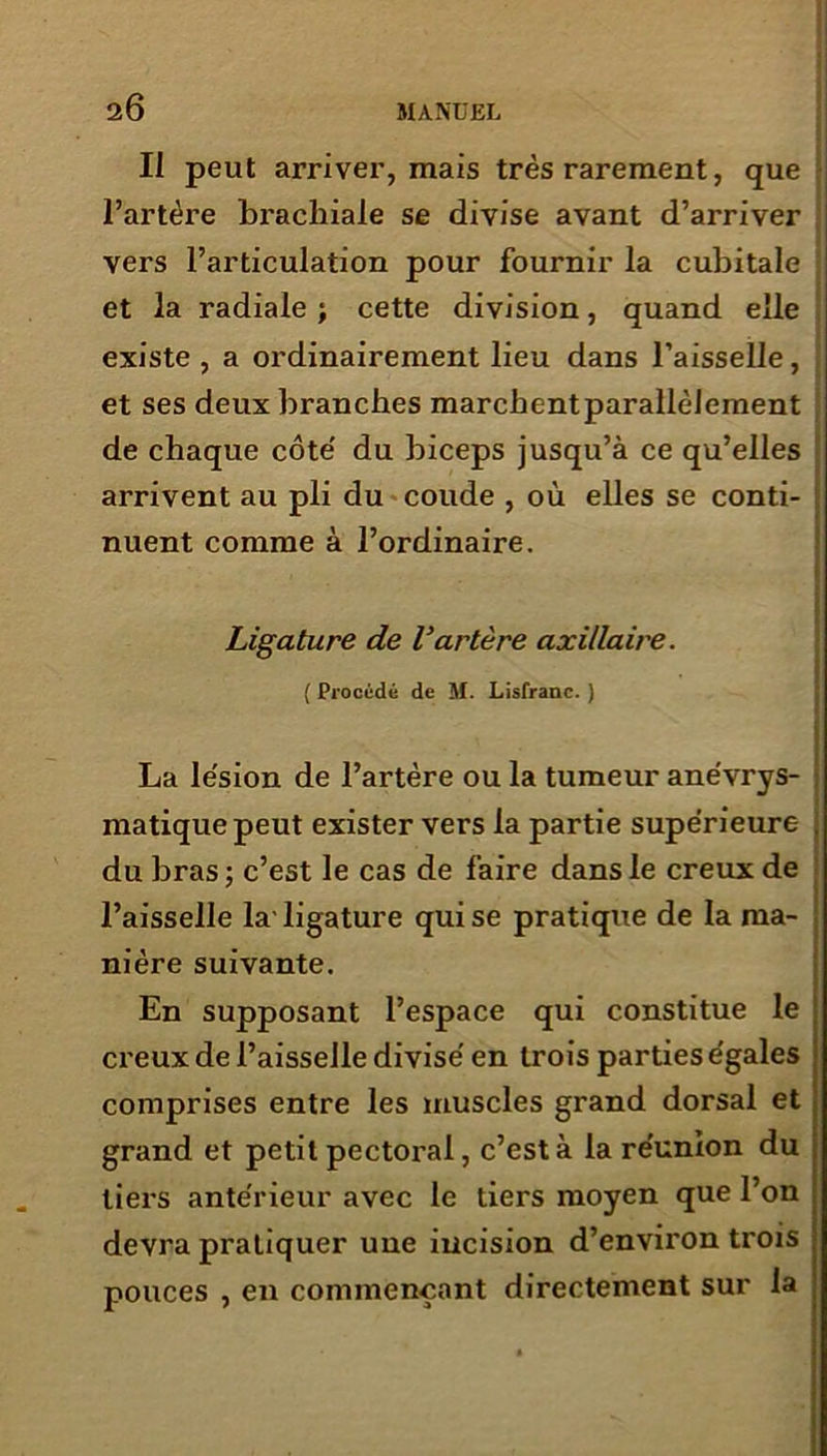 Il peut arrive!’, mais très rarement, que l’artère brachiale se divise avant d’arriver vers l’articulation pour fournir la cubitale et la radiale ; cette division, quand elle existe , a ordinairement lieu dans l’aisselle, et ses deux branches marchentparallèlement de chaque côte' du biceps jusqu’à ce qu’elles arrivent au pli du coude , où elles se conti- nuent comme à l’ordinaire. Ligature de Vartère axillaire. ( Procédé de M. Lisfranc. ) La lésion de l’artère ou la tumeur anévrys- matiquepeut exister vers la partie supérieure . du bras ; c’est le cas de faire dans le creux de l’aisselle la-ligature qui se pratique de la ma- nière suivante. En supposant l’espace qui constitue le creux de l’aisselle divisé en trois parties égales comprises entre les muscles grand dorsal et grand et petit pectoral, c’est à la réunion du tiers antérieur avec le tiers moyen que l’on devra pratiquer une incision d’environ trois pouces , en commençant directement sur la