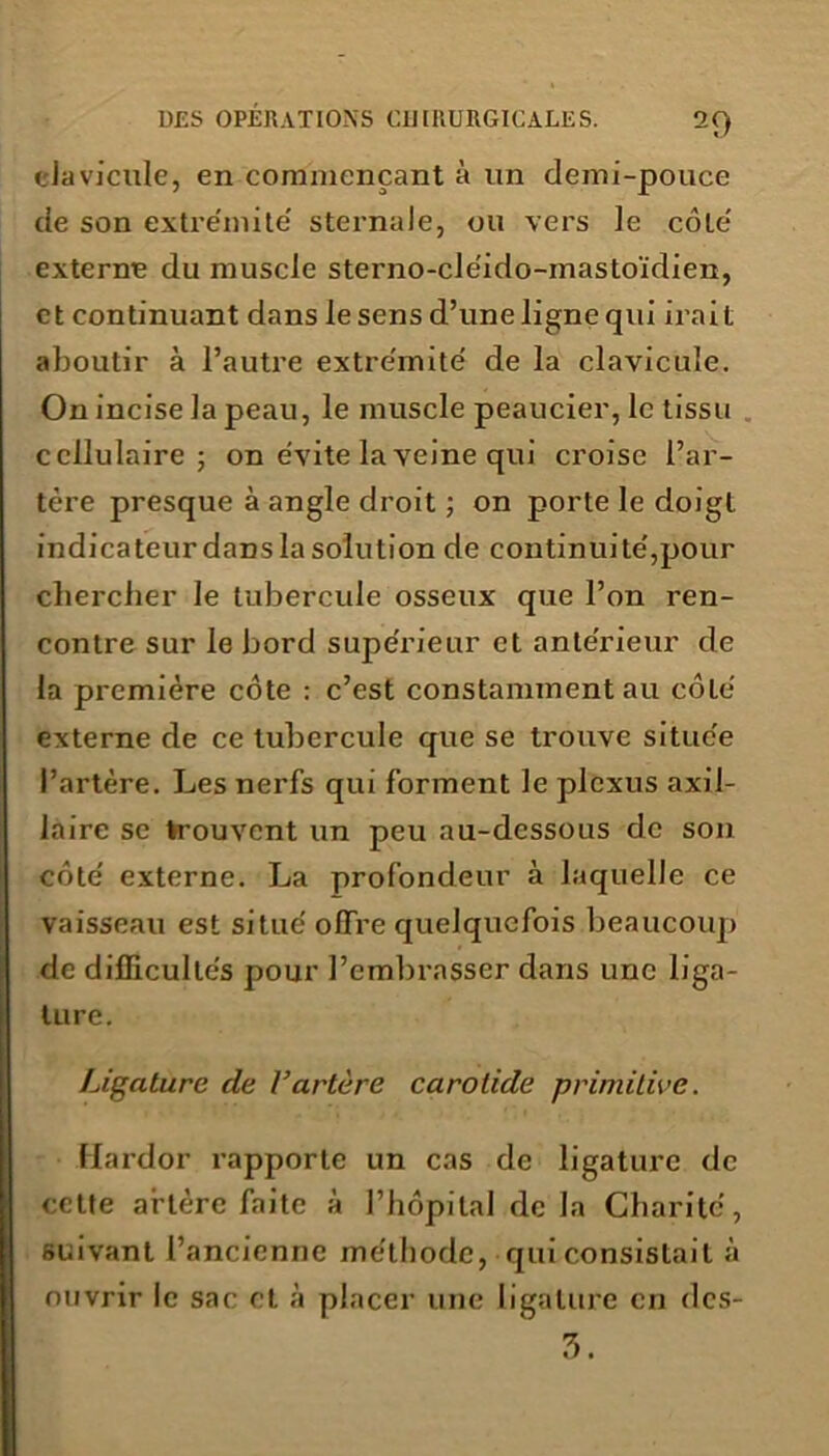 clavicule, en commençant à un demi-pouce de son extre'mite' sternale, ou vers le côté externe du muscle sterno-cleido-mastoïdien, et continuant dans le sens d’une ligne qui irait aboutir à l’autre extre'mite' de la clavicule. On incise la peau, le muscle peaucier, le tissu cellulaire; on évité la veine qui croise l’ar- tère presque à angle droit ; on porte le doigt indicateur dans la solution de continuité',pour chercher le tubercule osseux que l’on ren- contre sur le bord supe'rieur et anterieur de la première côte : c’est constamment au côle' externe de ce tubercule que se trouve situc'e l’artère. Les nerfs qui forment le plexus axil- laire se trouvent un peu au-dessous de son côte' externe. La profondeur à laquelle ce vaisseau est situe’ offre quelquefois beaucoup de difficultés pour l’embrasser dans une liga- ture. Ligature de l’artère carotide primitive. Hardor rapporte un cas de ligature de cette artère faite à l’hôpital de la Charité, suivant l’ancienne me'tbodc, qui consistait à ouvrir le sac et à placer une ligature en des-