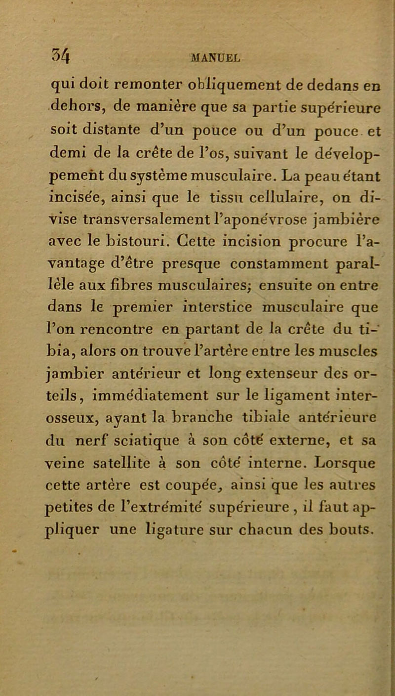 qui doit remonter obliquement de dedans en dehors, de manière que sa partie supérieure soit distante d’un pouce ou d’un pouce et demi de la crête de l’os, suivant le dévelop- pement du système musculaire. La peau étant incisée, ainsi que le tissu cellulaire, on di- vise transversalement l’aponévrose jambière avec le bistouri. Cette incision procure l’a- vantage d’être presque constamment paral- lèle aux fibres musculaires; ensuite on entre dans le premier interstice musculaire que l’on rencontre en partant de la crête du ti- bia, alors on trouve l’artère entre les muscles jambier antérieur et long extenseur des or- teils, immédiatement sur le ligament inter- osseux, ayant la branche tibiale antérieure du nerf sciatique à son côté externe, et sa veine satellite à son côté interne. Lorsque cette artère est coupée, ainsi que les autres petites de l’extrémité supérieure , il faut ap- pliquer une ligature sur chacun des bouts.