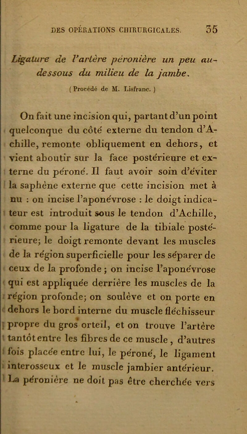 Ligature de l’artère péronière un peu au- dessous du milieu de la jambe. ( Procédé de M. Lisfranc. ) On fait une incision qui, partant d’un point quelconque du côte' externe du tendon d’A- chille, remonte obliquement en dehors, et vient aboutir sur la face poste'rieure et ex- terne du péroné'. Il faut avoir soin d’e'viter la saphène externe que cette incision met à nu : on incise l’apone'vrose : le doigt indica- teur est introduit sous le tendon d’Achille, comme pour la ligature de la tibiale poste'- rieure; le doigt remonte devant les muscles de la re'gion superficielle pour les se'parer de ceux de la profonde ; on incise l’apone'vrose qui est appliquée derrière les muscles de la région profonde; on soulève et on porte en dehors le bord interne du muscle fléchisseur j propre du gros orteil, et on trouve l’artère tantôt entre les fibres de ce muscle , d’autres lois placée entre lui, le péroné, le ligament interosseux et le muscle jambier antérieur. La péronière ne doit pas être cherchée vers