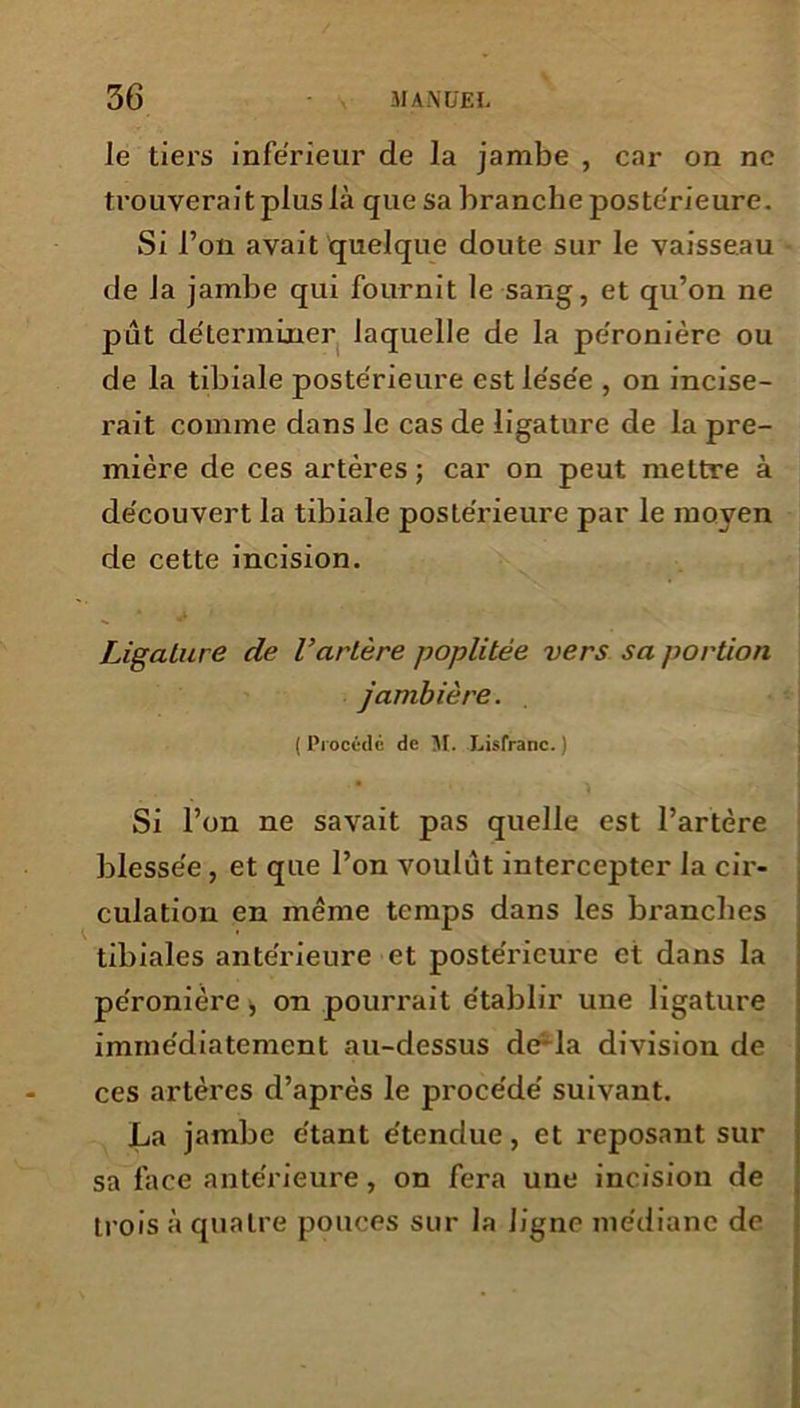 le tiers inférieur de la jambe , car on ne trouverait plus là que sa branche postérieure. Si l’on avait quelque doute sur le vaisseau de la jambe qui fournit le sang, et qu’on ne put déterminer laquelle de la péronière ou de la tibiale postérieure est lésée , on incise- rait comme dans le cas de ligature de la pre- mière de ces artères ; car on peut mettre à découvert la tibiale postérieure par le moyen de cette incision. Ligature de l’artère poplitée vers sa portion jambière. ( Procédé de M. Lisfranc. ) Si l’on ne savait pas quelle est l’artère blessée , et que l’on voulut intercepter la cir- culation en même temps dans les branches tibiales antérieure et postérieure et dans la péronière, on pourrait établir une ligature immédiatement au-dessus de*la division de ces artères d’après le procédé suivant. La jambe étant étendue, et reposant sur sa face antérieure, on fera une incision de trois à quatre pouces sur la ligne médiane de