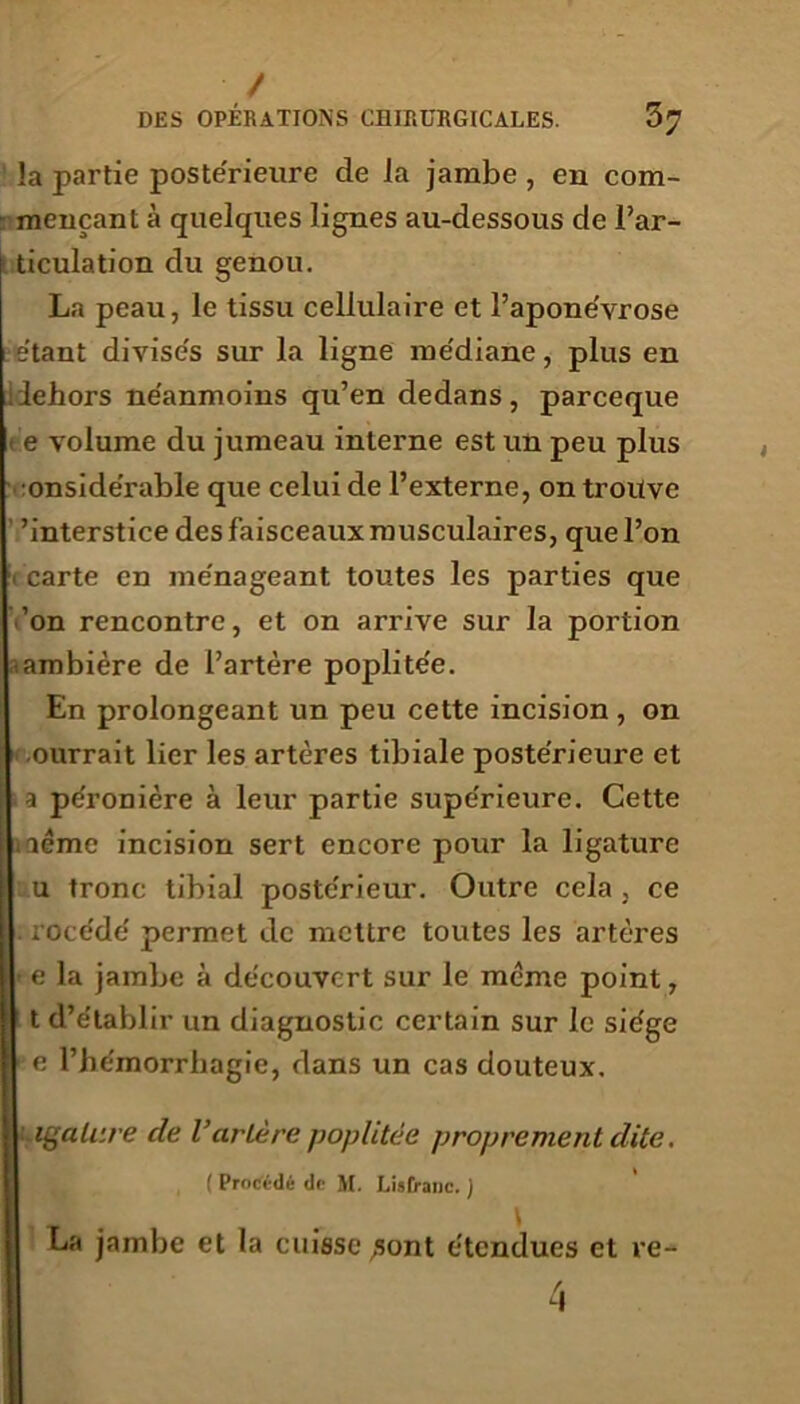 / DES OPÉRATIONS CHIRURGICALES. 37 !a partie poste'rieure de la jambe , en com- - mençant à quelques lignes au-dessous de l’ar- ticulation du genou. La peau, le tissu cellulaire et l’apone'vrose étant divisés sur la ligne médiane, plus en dehors néanmoins qu’en dedans, parceque e volume du jumeau interne est un peu plus •onsidérable que celui de l’externe, on trouve ’interstice des faisceaux musculaires, que l’on carte en ménageant toutes les parties que ’on rencontre, et on arrive sur la portion ambière de l’artère poplitée. En prolongeant un peu cette incision, on ourrait lier les artères tibiale postérieure et a péronière à leur partie supérieure. Cette aémc incision sert encore pour la ligature I u tronc tibial postérieur. Outre cela , ce [I rocédé permet de mettre toutes les artères e la jambe à découvert sur le meme point, t d’établir un diagnostic certain sur le siège 1 e l’hémorrhagie, dans un cas douteux. Ligature de l’artère poplitée proprement dite. ( Procédé de M. Liatranc. ) La jambe et la cuisse ,sont étendues et re-