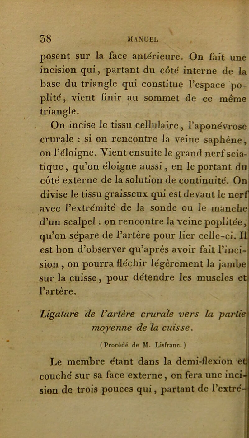 posent sur la face antérieure. On fait une incision qui, partant du côte interne de la base du triangle qui constitue l’espace po- plité, vient finir au sommet de ce même triangle. On incise le tissu cellulaire, l’aponévrose crurale : si on rencontre la veine saphène, on l’éloigne. Vient ensuite le grand nerf scia- tique , qu’on éloigne aussi, en le portant du côté externe de la solution de continuité. On divise le tissu graisseux qui est devant le nerf avec l’extrémité de la sonde ou le manche d’un scalpel : on rencontre la veine poplitée,: qu’on sépare de l’artère pour lier celle-ci. Il est bon d’observer qu’après avoir fait l’inci- sion , on pourra fléchir légèrement la jambe sur la cuisse, pour détendre les muscles et l’artère. Ligature de l*artère crurale vers la partiei moyenne de la cuisse. ( Procédé de M. Lislranc. ) Le membre étant dans la demi-flexion et couché sur sa face externe, on fera une inci- sion de trois pouces qui, partant de l’extré-