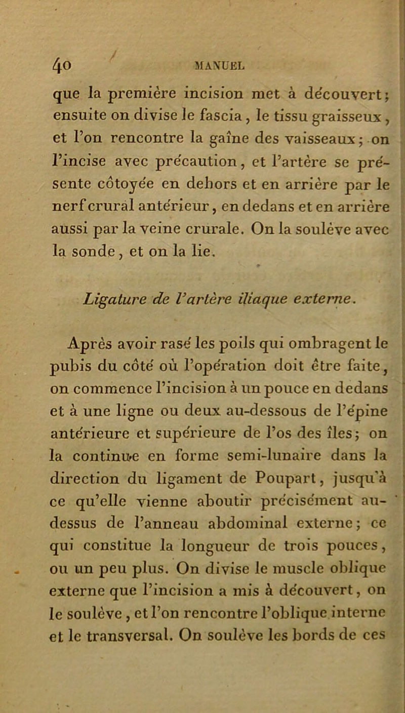 que la première incision met à de'couvert; ensuite on divise le fascia , le tissu graisseux , et l’on rencontre la gaine des vaisseaux; on l’incise avec précaution, et l’artère se pré- sente côtoyée en dehors et en arrière par le nerf crural antérieur, en dedans et en arrière aussi par la veine crurale. On la soulève avec la sonde, et on la lie. Ligature de Vartère iliaque externe. Après avoir rasé les poils qui ombragent le pubis du côté où l’opération doit être faite, on commence l’incision à un pouce en dedans et à une ligne ou deux au-dessous de l’épine antérieure et supérieure de l’os des îles; on la continue en forme semi-lunaire dans la direction du ligament de Poupart, jusqu'à ce qu’elle vienne aboutir précisément au- dessus de l’anneau abdominal externe ; ce qui constitue la longueur de trois pouces, ou un peu plus. On divise le muscle oblique externe que l’incision a mis à découvert, on le soulève , et l’on rencontre l’oblique interne et le transversal. On soulève les bords de ces