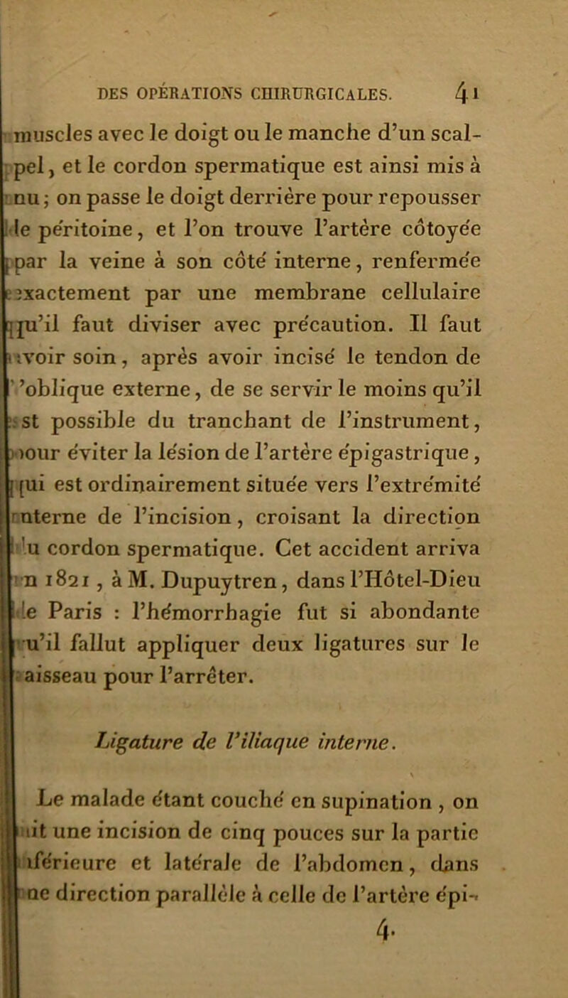 muscles avec le doigt ou le manche d’un scal- pel, et le cordon spermatique est ainsi mis à ■ nu ; on passe le doigt derrière pour repousser le péritoine, et l’on trouve l’artère côtoyée |j par la veine à son côte' interne, renferme'e » ixactement par une membrane cellulaire [ju’il faut diviser avec précaution. Il faut < ;voir soin , après avoir incise' le tendon de ’oblique externe, de se servir le moins qu’il . st possible du tranchant de l’instrument, wour e'viter la le'sion de l’artère e'pigastrique , [ [ui est ordinairement situe'e vers l’extre'mite' mterne de l’incision, croisant la direction | : u cordon spermatique. Cet accident arriva ■ n 1821 , à M. Dupuytren, dans l’Hôtel-Dieu ’.e Paris : l’hémorrhagie fut si abondante u’il fallut appliquer deux ligatures sur le aisseau pour l’arrêter. Ligature de Viliaque interne. Le malade étant couché en supination , on lit une incision de cinq pouces sur la partie iférieure et latérale de l’abdomen, cbns ae direction parallèle à celle de l’artère épi-* 4-