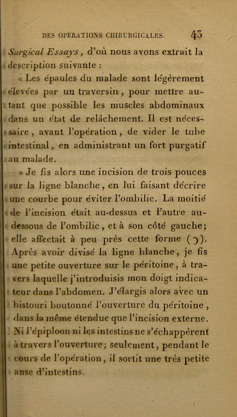 Surgical Essays, d’où nous avons extrait la description suivante : « Les épaulés du malade sont le'gérement élevées par un traversin , pour mettre au- tant que possible les muscles abdominaux dans un e'tat de relâchement. Il est néces- saire , avant l’opération , de vider le tube intestinal, en administrant un fort purgatif au malade. » Je fis alors une incision de trois pouces sur la ligne blanche, en lui faisant décrire une courbe pour éviter l’ombilic. La moitié de l’incision était au-dessus et l’autre au- dessous de l’ombilic, et à son côté gauche ; elle affectait à peu près cette forme (3). Après avoir divisé la ligne blanche , je fis une petite ouverture sur le péritoine, à tra- vers laquelle j’introduisis mon doigt indica- teur dans l’abdomen. J’élargis alors avec un bistouri boutonné l’ouverture du péritoine , dans la même étendue que l’incision externe. Ni l’épiploon ni les intestins ne s’échappèrent à travers l’ouverture; seulement, pendant le cours de l’opération, il sortit une très petite anse d’intestins.