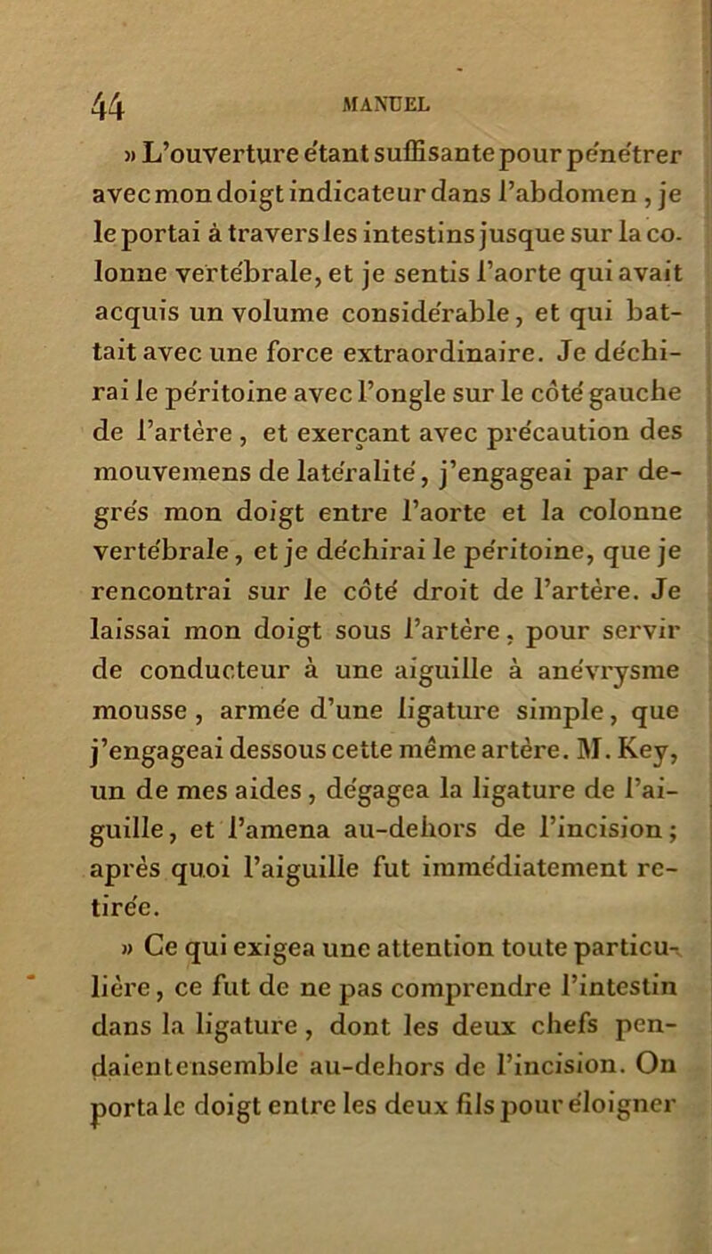 » L’ouverture e’tant suffisante pour pénétrer avec mon doigt indicateur dans l’abdomen , je le portai à travers les intestins jusque sur laco. lonne vertébrale, et je sentis l’aorte qui avait acquis un volume considérable, et qui bat- tait avec une force extraordinaire. Je de'chi- rai le pe'ritoine avec l’ongle sur le côte' gauche de l’artère , et exerçant avec précaution des mouvemens de latéralité, j’engageai par de- grés mon doigt entre l’aorte et la colonne vertébrale, et je déchirai le péritoine, que je rencontrai sur le côté droit de l’artère. Je laissai mon doigt sous l’artère, pour servir de conducteur à une aiguille à anévrysme mousse , armée d’une ligature simple, que j’engageai dessous cette même artère. M. Key, un de mes aides , dégagea la ligature de l’ai- guille , et l’amena au-dehors de l’incision ; après quoi l’aiguille fut immédiatement re- tirée. » Ce qui exigea une attention toute particu- lière, ce fut de ne pas comprendre l’intestin dans la ligature, dont les deux chefs pen- daientensemble au-dehors de l’incision. On porta le doigt entre les deux fils pour éloigner