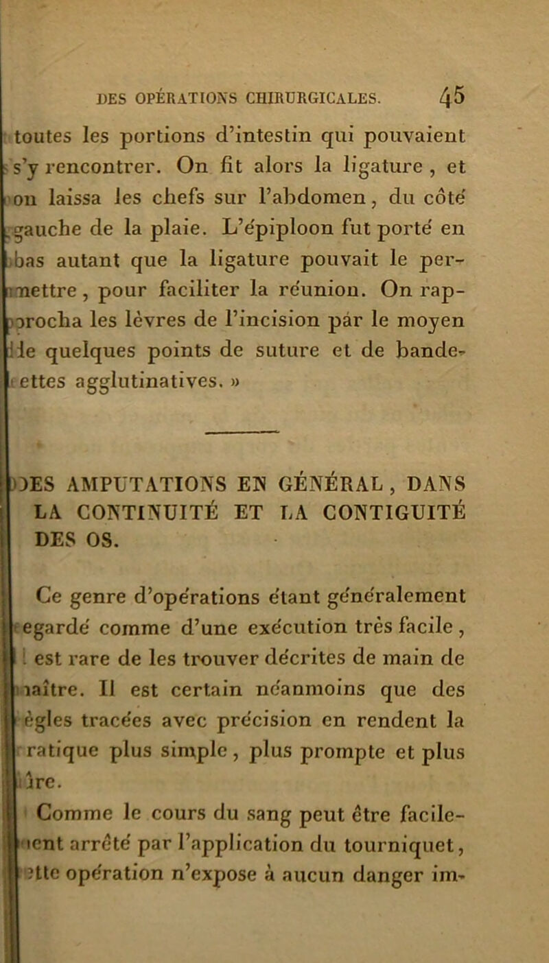 toutes les portions d’intestin qui pouvaient s’y rencontrer. On fît alors la ligature, et on laissa les chefs sur l’abdomen, du côte' .gauche de la plaie. L’e'piploon fut porte' en bas autant que la ligature pouvait le per- mettre, pour faciliter la réunion. On rap- procha les lèvres de l’incision par le moyen :1e quelques points de suture et de bandel- ettes agglutinatives. » DES AMPUTATIONS EN GÉNÉRAL , DANS LA CONTINUITÉ ET LA CONTIGUÏTÉ DES OS. Ce genre d’operations étant ge'néralement egardè comme d’une exe'cution très facile , : est rare de les trouver de'crites de main de îaître. Il est certain ne'anmoins que des ègles trace'es avec précision en rendent la pratique plus simple, plus prompte et plus ii jre. Comme le cours du sang peut être facile- icnt arrêté par l’application du tourniquet, ?tte ope'ration n’expose à aucun danger im»