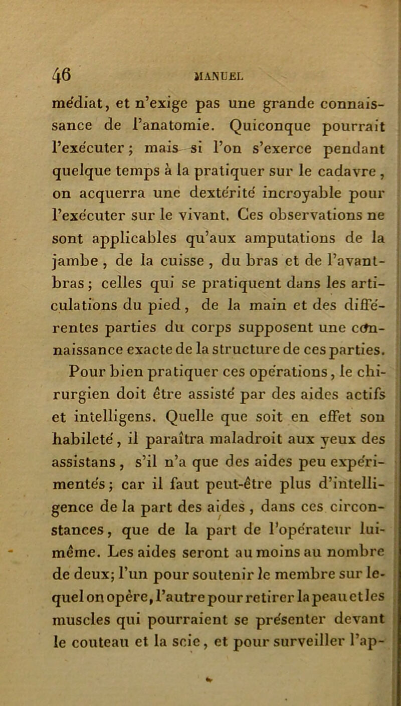 médiat, et n’exige pas une grande connais- sance de l’anatomie. Quiconque pourrait l’exécuter ; mais si l’on s’exerce pendant quelque temps à la pratiquer sur le cadavre , on acquerra une dextérité incroyable pour l’exécuter sur le vivant. Ces observations ne sont applicables qu’aux amputations de la jambe , de la cuisse , du bras et de l’avant- bras ; celles qui se pratiquent dans les arti- culations du pied, de la main et des diffé- rentes parties du corps supposent une con- naissance exacte de la structure de ces parties. Pour bien pratiquer ces opérations, le chi- rurgien doit être assisté par des aides actifs et intelligens. Quelle que soit en effet son habileté, il paraîtra maladroit aux yeux des assistans , s’il n’a que des aides peu expéri- mentés ; car il faut peut-être plus d’intelli- gence de la part des aides , dans ces circon- stances, que de la part de l’opérateur lui- même. Les aides seront au moins au nombre de deux; l’un pour soutenir le membre sur le- quel on opère, l’autre pour retirer la peau et les muscles qui pourraient se présenter devant le couteau et la scie, et pour surveiller l’ap-